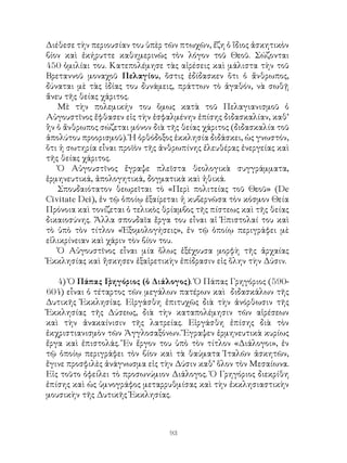 93
Διέθεσε τὴν περιουσίαν του ὑπὲρ τῶν πτωχῶν, ἔζη ὁ ἴδιος ἀσκητικὸν
βίον καὶ ἐκήρυττε καθημερινῶς τὸν λόγον τοῦ Θεοῦ. Σώζονται
450 ὁμιλίαι του. Κατεπολέμησε τὰς αἱρέσεις καὶ μάλιστα τὴν τοῦ
Βρεταννοῦ μοναχοῦ Πελαγίου, ὅστις ἐδίδασκεν ὅτι ὁ ἄνθρωπος,
δύναται μὲ τὰς ἰδίας του δυνάμεις, πράττων τὸ ἀγαθόν, νὰ σωθῇ
ἄνευ τῆς θείας χάριτος.
Μὲ τὴν πολεμικήν του ὅμως κατὰ τοῦ Πελαγιανισμοῦ ὁ
Αὐγουστῖνος ἔφθασεν εἰς τὴν ἐσφαλμένην ἐπίσης διδασκαλίαν, καθ’
ἢν ὁ ἄνθρωπος σώζεται μόνον διὰ τῆς θείας χάριτος (διδασκαλία τοῦ
ἀπολύτου προορισμοῦ). Ἡ ὀρθόδοξος ἐκκλησία διδάσκει, ὡς γνωστόν,
ὅτι ἡ σωτηρία εἶναι προϊὸν τῆς ἀνθρωπίνης ἐλευθέρας ἐνεργείας καὶ
τῆς θείας χάριτος.
Ὁ Αὐγουστῖνος ἔγραψε πλεῖστα θεολογικὰ συγγράμματα,
ἑρμηνευτικά, ἀπολογητικά, δογματικὰ καὶ ἠθικά.
Σπουδαιότατον θεωρεῖται τὸ «Περὶ πολιτείας τοῦ Θεοῦ» (De
Civitate Dei), ἐν τῷ ὁποίῳ ἐξαίρεται ἡ κυβερνῶσα τὸν κόσμον Θεία
Πρόνοια καὶ τονίζεται ὁ τελικὸς θρίαμβος τῆς πίστεως καὶ τῆς θείας
δικαιοσύνης. Ἄλλα σπουδαῖα ἔργα του εἶναι αἱ Ἐπιστολαί του καὶ
τὸ ὑπὸ τὸν τίτλον «Ἐξομολογήσεις», ἐν τῷ ὁποίῳ περιγράφει μὲ
εἰλικρίνειαν καὶ χάριν τὸν βίον του.
Ὁ Αὐγουστῖνος εἶναι μία ὅλως ἐξέχουσα μορφὴ τῆς ἀρχαίας
Ἐκκλησίας καὶ ἤσκησεν ἐξαἱρετικὴν ἐπίδρασιν εἰς ὅλην τὴν Δύσιν.
4) Ὁ Πάπας Γρηγόριος (ὁ Διάλογος). Ὁ Πάπας Γρηγόριος (590-
604) εἶναι ὁ τέταρτος τῶν μεγάλων πατέρων καὶ διδασκάλων τῆς
Δυτικῆς Ἐκκλησίας. Εἰργάσθη ἐπιτυχῶς διὰ τὴν ἀνόρθωσιν τῆς
Ἐκκλησίας τῆς Δύσεως, διὰ τὴν καταπολέμησιν τῶν αἱρέσεων
καὶ τὴν ἀνακαίνισιν τῆς λατρείας. Εἰργάσθη ἐπίσης διὰ τὸν
ἐκχριστιανισμὸν τῶν Ἀγγλοσαξόνων. Ἔγραψεν ἑρμηνευτικὰ κυρίως
ἔργα καὶ ἐπιστολάς. Ἕν ἔργον του ὑπὸ τὸν τίτλον «Διάλογοι», ἐν
τῷ ὁποίῳ περιγράφει τὸν βίον καὶ τὰ θαύματα Ἱταλῶν ἀσκητῶν,
ἔγινε προσφιλὲς ἀνάγνωσμα εἰς τὴν Δύσιν καθ’ ὅλον τὸν Μεσαίωνα.
Εἰς τοῦτο ὀφείλει τὸ προσωνύμιον Διάλογος. Ὁ Γρηγόριος διεκρίθη
ἐπίσης καὶ ὡς ὑμνογράφος μεταρρυθμίσας καὶ τὴν ἐκκλησιαστικὴν
μουσικὴν τῆς Δυτικῆς Ἐκκλησίας.
 