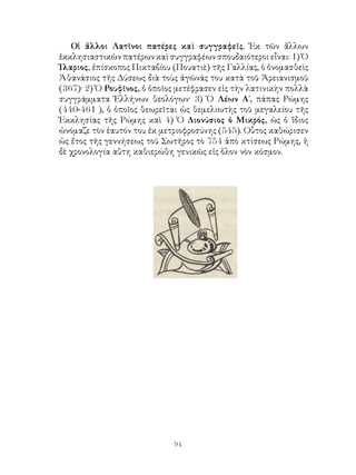 94
Οἱ ἄλλοι Λατῖνοι πατέρες καὶ συγγραφεῖς. Ἐκ τῶν ἄλλων
ἐκκλησιαστικῶν πατέρων καὶ συγγραφέων σπουδαιότεροι εἶναι: 1) Ὁ
Ἰλαριος, ἐπίσκοπος Πικταβίου (Πουατιὲ) τῆς Γαλλίας, ὁ ὀνομασθεὶς
Ἀθανάσιος τῆς Δύσεως διὰ τοὺς ἀγῶνάς του κατὰ τοῦ Ἀρειανισμοῦ
(367)· 2) Ὁ Ρουφῖνος, ὁ ὁποῖος μετέφρασεν εἰς τὴν λατινικὴν πολλὰ
συγγράμματα Ἑλλήνων θεολόγων· 3) Ὁ Λέων Α΄, πάπας Ρώμης
(440-461 ), ὁ ὁποῖος θεωρεῖται ὡς θεμελιωτὴς τοῦ μεγαλείου τῆς
Ἐκκλησίας τῆς Ρώμης καὶ 4) Ὁ Διονύσιος ὁ Μικρός, ὡς ὁ ἴδιος
ὠνόμαζε τὸν ἑαυτόν του ἐκ μετριοφροσύνης (545). Οὗτος καθώρισεν
ὡς ἔτος τῆς γεννήσεως τοῦ Σωτῆρος τὸ 754 ἀπὸ κτίσεως Ρώμης, ἡ
δὲ χρονολογία αὕτη καθιερώθη γενικῶς εἰς ὅλον νὸν κόσμον.
 