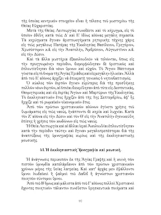 97
τῆς ὁποίας κεντρικὸν στοιχεῖον εἶναι ἡ τέλεσις τοῦ μυστηρίου τῆς
Θείας Εὐχαριστίας.
Μετὰ τῆς Θείας Λειτουργίας συνεδέετο καὶ τὸ κήρυγμα, εἰς τὸ
ὁποῖον ἐδόθη κατὰ τοὺς Δ΄ καὶ Ε΄ ἰδίως αἰῶνας μεγάλη σημασία.
Τὰ κηρύγματα ἔγιναν ἀριστουογήματα ρητορικῆς τέχνης χάρις
εἰς τοὺς μεγάλους Πατέρας τῆς Ἐκκλησίας Βασίλειον, Γρηγόριον,
Χρυσόστομον κ.ἄ. εἰς τὴν Ἀνατολήν, Ἀμβρόσιον, Αὐγουστῖνον κ.ἄ.
εἰς τὴν Δύσιν.
Καὶ τὰ ἄλλα μυστήρια ἐξακολουθοῦν νὰ τελῶνται, ὅπως εἰς
τὴν προηγουμένην περίοδον, διεμορφώθησαν δὲ ὁριστικῶς καὶ
ἐπλουτίσθησαν διὰ νέων ὕμνων καὶ εὐχῶν. Τὸ Ἅγιον Βάπτισμα
γίνεταιεἰςτὸὄνοματῆςἉγίαςΤριάδοςκαὶεἰςμεγάληνἡλικίαν.Ἀλλὰ
ἀπὸ τοῦ Ε΄ αἰῶνος ἀρχίζει νἀ ἐπικρατῇ γενικῶς ὁ νηπιοβαπτισμός.
Ὁ κύκλος τῶν ἑορτῶν ἔγινεν εὐρύτερος διὰ τῆς προσθήκης
πολλῶν νέων ἑορτῶν, αἱ ὁποῖαι διεκρίθησαν ἀπὸ τότε εἰς Δεσποτικάς,
Θεομητορικὰς καὶ εἰς ἑορτὰς Ἁγίων καὶ Μαρτύρων τῆς Ἐκκλησίας.
Τὸ ἐκκλησιαστικὸν ἔτος ἤρχιζεν ἀπὸ τῆς 1ης Σεπτεμβρίου, ἀφ’ ἧς
ἤρχιζε καὶ τό ρωμαϊκὸν οἰκονομικὸν ἔτος.
Ἀπὸ τῶν πρώτων χριστιανικῶν αἰώνων ἐγίνετο χρῆσις τοῦ
θυμιάματος εἰς τοὺς ναούς, ἠνάπτοντο δὲ κηρία καὶ λυχνίαι. Κατὰ
τὸν Ζ΄ αἰῶνα εἰς τὴν Δύσιν καὶ τὸν Θ΄ εἰς τὴν Ἀνατολὴν ἐγενικεύθη
ἐπίσης ἡ χρῆσις τῶν κωδώνων εἰς τοὺς ναούς.
ἩΘείαΛειτουργίακαὶαἰἄλλαιἱεραὶἈκολουθίαιἐπλουτίσθησαν
κατὰ τὴν περίοδον ταύτην καὶ ἔγιναν μεγαλοπρεπέστεραι διὰ τῆς
ἀναπτύξεως τῆς ὑμνογραφίας κυρίως καὶ τῆς ἐκκλησιαστικῆς
μουσικῆς.
41. Ἡ ἐκκλησιαστικὴ Ὑμνογραφία καὶ μουσική.
Ἡ ἀνάγνωσις περικοπῶν ἐκ τῆς Ἁγίας Γραφῆς καὶ ἡ κοινὴ τῶν
πιστῶν ὑμνῳδία κατελάμβανον ἀπὸ τῶν πρώτων χριστιανικῶν
χρόνων μέρος τῆς θείας λατρείας. Καὶ κατ’ ἀρχὰς μεν ἐψάλλοντο
ὕμνοι ἰουδαϊκοὶ ἢ ψαλμοὶ τοῦ Δαβὶδ ἤ ἀγνώστων χριστιανῶν
ποιητῶν σύντομοι ὕμνοι.
Ἀπὸ τοῦ Β΄ ὅμως καὶ μάλιστα ἀπὸ τοῦ Γ΄ αἱῶνος πολλοὶ Χριστιανοὶ
ἔχοντες ποιητικὸν τάλαντον συνέθετον θρησκευτικὰ ποιήματα καὶ
 
