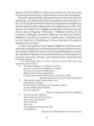 98
ὕμνους, οἱ ὁποῖοι ἐψάλλοντο πλέον κατὰ προτίμησιν εἰς τοὺς ναούς.
Τοιουτοτρόπως ἀνεπτύχθη ἡ χριστιανικὴ ποίησις καὶ ὑμνογραφία.
Ἡ μεγαλυτέρα ἀνάπτυξις τῆς χριστιανικῆς ποιήσεως γενικῶς καὶ
εἰδικώτερον τῆς ἐκκλησιαστικῆς ὑμνογραφίας ἐσημειώθη κατὰ τὸν
ΣΤ΄,τὸνΖ΄καὶμάλιστατὸνΗ΄αἰῶνα,ὁπότεἤκμασανοἱσπουδαιότεροι
ποιηταὶ καὶ ὑμνογράφοι. Μερικοὶ ἐκ τούτων ἐμελοποίουν οἱ ἴδιοι τοὺς
ὔμνους των καὶ διὰ τοῦτο ὀνομάζονται μελῳδοί. Οἱ ἐπισημότεροι ἐκ
τούτων εἶναι ὁ Ρωμανὸς ὁ Μελῳδός, ὁ Ἀνδρέας ὁ Κρήτης (740),
ὁ Κοσμᾶς ό Μελῳδός, ἐπίσκοπος Μαϊουμᾶ τῆς Φοινίκης (750), ὁ
Θεόδωρος ὁ Στουδίτης, ὁ Ἰωάννης ὁ Δαμασκηνὸς, ἡ Κασσιανὴ κ.ἄ.
εἰς τὴν Ἀνατολήν
, ὁ Ἀμβρόσιος, ὁ Αὐγουστῖνος καὶ ὁ Γρηγόριος ὁ
Διάλογος εἰς τὴν Δύσιν.
Οἱ ὕμνοι ἀπηγγέλλοντο κατ’ ἀρχὰς ἤ ἐψάλλοντο ἀπὸ ὅλους μαζὶ
τοὺς ἐκκλησιαζομένους πιστοὺς ἐν μιᾷ φωνῇ ἄνευ μουσικῶν κανόνων
καὶ σημείων. Βραδύτερον ὅμως, ὅταν ἡ λατρεία διεμορφώθη τυπικῶς
καὶ προσέλαβε λαμπρότητα καὶ μεγαλοπρέπειαν, ἡ ἐκκλησιαστικὴ
μουσική, φωνητικὴ πάντοτε, ἐσυστηματοποιήθη ἀκολουθήσασα
. Οἱ γνωστότεροι ὕμνοι, οἱ ὁποῖοι συγκινοῦν πάντοτε βαθύτατα τοὺς
χριστιανούς, εἶναι οἱ ἑξῆς:
Α΄ 	 Ἡ Παρθένος σήμερον τὸν ὑπερούσιον τίκτει·
	 καὶ ἡ γῆ τὸ σπήλαιον τῷ ἀπροσίτῳ προσάγει·
	 Ἄγγελοι μετὰ ποιμένων δοξολογοῦσι,
	 Μάγοι δὲ μετὰ ἀστέρος ὁδοιποροῦσι·
	 δι’ ἡμᾶς γὰρ έγεννήθη Παιδίον νέον, ὁ πρὸ αἰώνων Θεός...
(Ρωμανοῦ: Κοντάκιον εἰς ἑορτὴν Χριστουγέννων)
Β΄	 Ἀναστάσεως ἡμέρα, λαμπρυνθῶμεν λαοί·
	 Πάσχα Κυρίου, Πάσχα·
	 Ἐκ γὰρ θανάτου πρὸς ζωὴν καὶ ἐκ γῆς πρὸς οὐρανὸν
	 Χριστὸς ὁ Θεὸς ἠμᾶς διεβίβασεν,
	 Ἐπινίκιον ἄδοντας...
(Ἰωάννου Δαμασκηνοῦ: «Κανὼν» Πάσχα)
Γ΄	 Χριστὸς γεννᾶται, δοξάσατε·
	 Χριστὸς ἐξ οὐρανῶν, ἀπαντήσατε·
	 Χριστὸς ἐπὶ γῆς, ὑψώθητε·
	 ᾄσατε τῷ Κυρίῳ
	 πᾶσα ἡ γῆ
	 καὶ ἐν εὐφροσύνῃ ἀνυμνήσατε λαοί,
	 ὅτι δεδόξασται...
(Κοσμᾶ τοῦ μελῳδοῦ: Κανὼν εἰς τὴν Γέννησιν)
 
