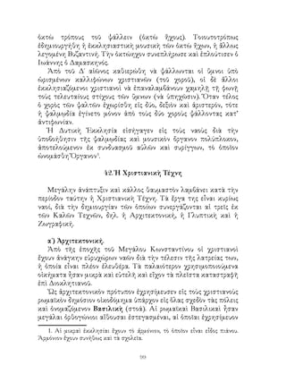99
ὁκτὼ τρόπους τοῦ ψάλλειν (ὀκτὼ ἤχους). Τοιουτοτρόπως
ἐδημιουργήθη ἡ ἐκκλησιαστικὴ μουσικὴ τῶν ὀκτὼ ἤχων, ἡ ἄλλως
λεγομένη Βυζαντινή. Τὴν ὀκτώηχον συνεπλήρωσε καὶ ἐπλούτισεν ὁ
Ιωάννης ὁ Δαμασκηνός.
Ἀπὸ τοῦ Δ΄ αἱῶνος καθιερώθη νὰ ψάλλωνται οἱ ὕμνοι ὑπὸ
ὡρισμένων καλλιφώνων χριστιανῶν (τοῦ χοροῦ), οἱ δὲ ἄλλοι
ἐκκλησιαζόμενοι χριστιανοὶ νὰ ἐπαναλαμβάνουν χαμηλῇ τῇ φωνῇ
τοὺς τελευταίους στίχους τῶν ὕμνων (νὰ ὑπηχῶσιν). Ὅταν τέλος
ὁ χορὸς τῶν ψαλτῶν ἐχωρίσθη εἰς δύο, δεξιὸν καὶ ἀριστερόν, τότε
ἡ ψαλμῳδία ἐγίνετο μόνον ἀπὸ τοὺς δύο χοροὺς ψάλλοντας κατ’
ἀντιφωνίαν.
Ἡ Δυτικὴ Ἐκκλησία εἱσήγαγεν εἰς τοὺς ναοὺς διὰ τὴν
ὑποβοήθησιν τῆς ψαλμῳδίας καὶ μουσικὸν ὄργανον πολύπλοκον,
ἀποτελούμενον ἐκ συνδυασμοῦ αὐλῶν καὶ συρίγγων, τὸ ὁποῖον
ὠνομάσθη Ὄργανον
.
42. Ἡ Χριστιανικὴ Τέχνη
Μεγάλην ἀνάπτυξιν καὶ κάλλος θαυμαστὸν λαμβάνει κατὰ τὴν
περίοδον ταύτην ἡ Χριστιανικὴ Τέχνη. Τὰ ἔργα της εἶναι κυρίως
ναοί, διὰ τὴν δημιουργίαν τῶν ὁποίων συνεργάζονται αἱ τρεῖς ἐκ
τῶν Καλῶν Τεχνῶν, δηλ. ἡ Αρχιτεκτονική, ἡ Γλυπτικὴ καὶ ἡ
Ζωγραφική.
α΄) Ἀρχιτεκτονική.
Ἀπὸ τῆς ἐποχῆς τοῦ Μεγάλου Κωνσταντίνου οἱ χριστιανοὶ
ἔχουν ἀνάγκην εὐρυχώρων ναῶν διὰ τὴν τέλεσιν τῆς λατρείας των,
ἡ ὁποία εἶναι πλέον ἐλευθέρα. Τὰ παλαιότερον χρησιμοποιούμενα
οἰκήματα ἦσαν μικρὰ καὶ εὐτελῆ καὶ εἴχον τὰ πλεῖστα καταστραφῆ
ἐπὶ Διοκλητιανοῦ.
῾Ως ἀρχιτεκτονικὸν πρότυπον ἐχρησίμευσεν εἰς τοὺς χριστιανοὺς
ρωμαϊκὸν δημόσιον οἱκοδόμημα ὑπάρχον εἰς ὅλας σχεδὸν τὰς πόλεις
καὶ ὀνομαζόμενον Βασιλικὴ (στοά). Αἱ ρωμαϊκαὶ Βασιλικαὶ ἦσαν
μεγάλαι ὀρθογώνιοι αἴθουσαι ἐστεγασμέναι, αἱ ὁποῖαι ἐχρησίμευον
. Αἱ μικραὶ ἐκκλησίαι ἔχουν τὸ ἁρμόνιον, τὸ ὁποῖον εἶναι εἶδος πιάνου.
Ἁρμόνιον ἔχουν συνήθως καὶ τὰ σχολεῖα.
 