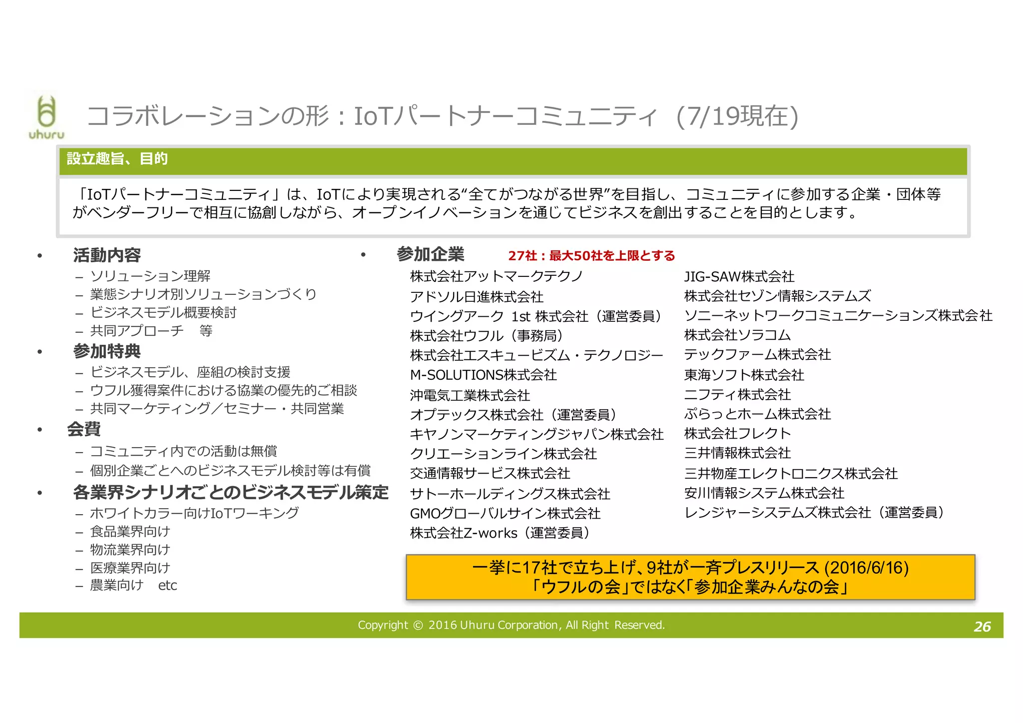 Copyright © 2016 Uhuru Corporation, All Right Reserved.
• 参加企業
株式会社アットマークテクノ
アドソル⽇進株式会社
ウイングアーク 1st 株式会社（運営委員）
株式会社ウフル（事務局）
株式会社エスキュービズム・テクノロジー
M-SOLUTIONS株式会社
沖電気⼯業株式会社
オプテックス株式会社（運営委員）
キヤノンマーケティングジャパン株式会社
クリエーションライン株式会社
交通情報サービス株式会社
サトーホールディングス株式会社
GMOグローバルサイン株式会社
株式会社Z-works（運営委員）
• 活動内容
– ソリューション理解
– 業態シナリオ別ソリューションづくり
– ビジネスモデル概要検討
– 共同アプローチ 等
• 参加特典
– ビジネスモデル、座組の検討⽀援
– ウフル獲得案件における協業の優先的ご相談
– 共同マーケティング／セミナー・共同営業
• 会費
– コミュニティ内での活動は無償
– 個別企業ごとへのビジネスモデル検討等は有償
• 各業界シナリオごとのビジネスモデル策定
– ホワイトカラー向けIoTワーキング
– ⾷品業界向け
– 物流業界向け
– 医療業界向け
– 農業向け etc
コラボレーションの形：IoTパートナーコミュニティ (7/19現在)
「IoTパートナーコミュニティ」は、IoTにより実現される“全てがつながる世界”を⽬指し、コミュニティに参加する企業・団体等
がベンダーフリーで相互に協創しながら、オープンイノベーションを通じてビジネスを創出することを⽬的とします。
設⽴趣旨、⽬的
一挙に17社で立ち上げ、9社が一斉プレスリリース (2016/6/16)
「ウフルの会」ではなく「参加企業みんなの会」
26
27社：最⼤50社を上限とする
JIG-SAW株式会社
株式会社セゾン情報システムズ
ソニーネットワークコミュニケーションズ株式会社
株式会社ソラコム
テックファーム株式会社
東海ソフト株式会社
ニフティ株式会社
ぷらっとホーム株式会社
株式会社フレクト
三井情報株式会社
三井物産エレクトロニクス株式会社
安川情報システム株式会社
レンジャーシステムズ株式会社（運営委員）
 