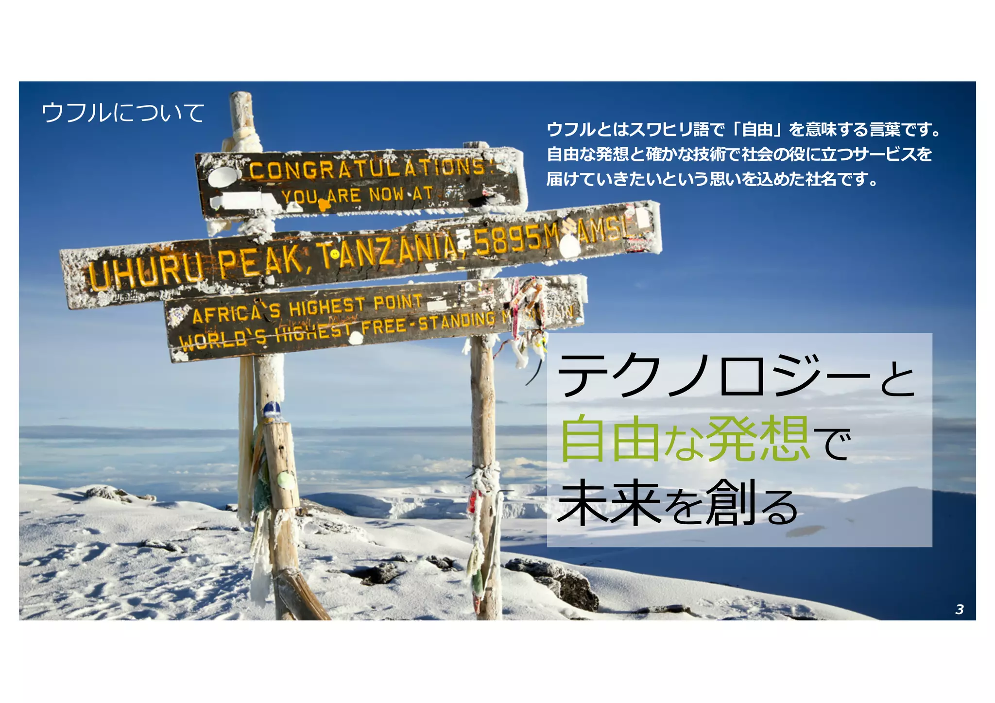 Copyright © 2016 Uhuru Corporation, All Right Reserved. 3
ウフルについて
ウフルとはスワヒリ語で「⾃由」を意味する⾔葉です。
⾃由な発想と確かな技術で社会の役に⽴つサービスを
届けていきたいという思いを込めた社名です。
テクノロジーと
⾃由な発想で
未来を創る
 
