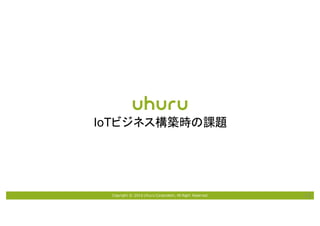 Copyright © 2016 Uhuru Corporation, All Right Reserved. 13
IoTビジネス構築時の課題
 