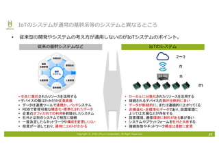 Copyright © 2016 Uhuru Corporation, All Right Reserved.
• 従来型の開発やシステムの考え⽅が通⽤しないのがIoTシステムのポイント。
15
IoTのシステムが通常の基幹系等のシステムと異なるところ
従来の基幹システムなど IoTのシステム
• 中央に集約されたリソースを活用する
• デバイスの数はたかだか従業員数
• データは連携ツールで連携か、バッチシステム
• RDBで管理可能な構造化・標準化されたデータ
• 企業のオフィス内での利用を前提としたシステム
• 社外とは別のシステムで相互に接続
• 一度決定したらネットワークや構成を変更しにくい
• 投資が一巡しており、運用にコストがかかる
• ローカルに分散化されたリソースを活用する
• 接続されるデバイスの数が圧倒的に多い
• データが断続的に、または連続的に上がってくる
• 非構造化・非標準化データであり、設置環境に
よっては欠損などが存在する
• 設置環境、通信環境に制約がある事が多い
• システムやプラットフォームを社外と共有する
• 接続形態やネットワーク構成は柔軟に変更
2〜3
n
n
m
 
