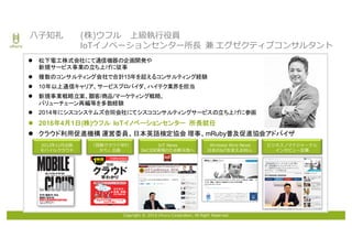 Copyright © 2016 Uhuru Corporation, All Right Reserved.
⼋⼦知礼 (株)ウフル 上級執⾏役員
IoTイノベーションセンター所⻑ 兼 エグゼクティブコンサルタント
l 松下電工株式会社にて通信機器の企画開発や
新規サービス事業の立ち上げに従事
l 複数のコンサルティング会社で合計15年を超えるコンサルティング経験
l 10年以上通信キャリア、サービスプロバイダ、ハイテク業界を担当
l 新規事業戦略立案、顧客/商品/マーケティング戦略、
バリューチェーン再編等を多数経験
l 2014年にシスコシステムズ合同会社にてシスココンサルティングサービスの立ち上げに参画
l 2016年4月1日(株)ウフル IoTイノベーションセンター 所長就任
l クラウド利用促進機構 運営委員、日本英語検定協会 理事、mRuby普及促進協会アドバイザ
Wireless Wire News
⽇本のIoTを変える99⼈
IoT News
DeCIDE実現のため新天地へ
2012年11⽉出版
モバイルクラウド
「図解クラウド早わ
かり」出版
ビジネスノマドジャーナル
インタビュー記事
 