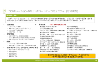 Copyright © 2016 Uhuru Corporation, All Right Reserved.
• 参加企業
株式会社アットマークテクノ
アドソル⽇進株式会社
ウイングアーク 1st 株式会社（運営委員）
株式会社ウフル（事務局）
株式会社エスキュービズム・テクノロジー
M-SOLUTIONS株式会社
沖電気⼯業株式会社
オプテックス株式会社（運営委員）
キヤノンマーケティングジャパン株式会社
クリエーションライン株式会社
交通情報サービス株式会社
サトーホールディングス株式会社
GMOグローバルサイン株式会社
株式会社Z-works（運営委員）
• 活動内容
– ソリューション理解
– 業態シナリオ別ソリューションづくり
– ビジネスモデル概要検討
– 共同アプローチ 等
• 参加特典
– ビジネスモデル、座組の検討⽀援
– ウフル獲得案件における協業の優先的ご相談
– 共同マーケティング／セミナー・共同営業
• 会費
– コミュニティ内での活動は無償
– 個別企業ごとへのビジネスモデル検討等は有償
• 各業界シナリオごとのビジネスモデル策定
– ホワイトカラー向けIoTワーキング
– ⾷品業界向け
– 物流業界向け
– 医療業界向け
– 農業向け etc
コラボレーションの形：IoTパートナーコミュニティ (7/19現在)
「IoTパートナーコミュニティ」は、IoTにより実現される“全てがつながる世界”を⽬指し、コミュニティに参加する企業・団体等
がベンダーフリーで相互に協創しながら、オープンイノベーションを通じてビジネスを創出することを⽬的とします。
設⽴趣旨、⽬的
一挙に17社で立ち上げ、9社が一斉プレスリリース (2016/6/16)
「ウフルの会」ではなく「参加企業みんなの会」
26
27社：最⼤50社を上限とする
JIG-SAW株式会社
株式会社セゾン情報システムズ
ソニーネットワークコミュニケーションズ株式会社
株式会社ソラコム
テックファーム株式会社
東海ソフト株式会社
ニフティ株式会社
ぷらっとホーム株式会社
株式会社フレクト
三井情報株式会社
三井物産エレクトロニクス株式会社
安川情報システム株式会社
レンジャーシステムズ株式会社（運営委員）
 