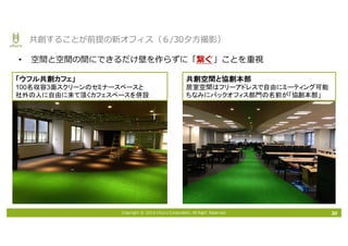 Copyright © 2016 Uhuru Corporation, All Right Reserved.
• 空間と空間の間にできるだけ壁を作らずに「繋ぐ」ことを重視
30
共創することが前提の新オフィス（６/30⼣⽅撮影）
「ウフル共創カフェ」
100名収容3面スクリーンのセミナースペースと
社外の人に自由に来て頂くカフェスペースを併設
共創空間と協創本部
居室空間はフリーアドレスで自由にミーティング可能
ちなみにバックオフィス部門の名前が「協創本部」
 