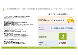 Copyright © 2016 Uhuru Corporation, All Right Reserved. 32
例①昨⽇セミナー：IoTへの取組まずは商⽤⾞管理から。テレマティクスセミナー
ビジネスモデル／
マーケティング
位置情報
プラットフォーム
インテグレータ／
テレマティクスアプリケーション
デバイス／
コネクティビティ
ウフル / フレクト / 三井物産エレクトロニクス共催
日時2016年7月28日（木）15:00～17:30 （14:30開場）
場所ウフル本社セミナールーム
第1部：15:00～15:40
IoTの最新トレンドと実現のためのコンセプト DeCIDEとは？
～日本IoTの課題と再創造への道～
株式会社ウフル 上級執行役員 IoTイノベーションセンター所長 八子知礼
株式会社ウフル IoTイノベーションセンター 竹之下航洋
第2部： 15:50～16:30
コネクテッド・カー・アプリケーション「Cariotとは」
～運搬業務の生産性向上を～
株式会社フレクト 取締役 Cariot事業部長 大橋正興氏
第3部： 16:40～17:20
『デバイスコネクティビティ』で実現するテレマティクスIoT
～乗用車から特殊車両、コンテナに至るまで遠隔監視を実現～
三井物産エレクトロニクス株式会社 CTO 早川恭二氏
17:20～17:30 質疑応答・アンケート記入
第4部： 17:30～19:00
（希望者のみ）セミナー講演者、参加者による懇親会
参加費1,000円（ご希望者には領収書発行いたします）
3社パートナーシップの位置づけ
 