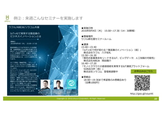 Copyright © 2016 Uhuru Corporation, All Right Reserved. 33
例②：来週こんなセミナーを実施します
/
72
T I
T
t a m
C
OJ A BAtf
B
m
T
72 l o
l A /
153 4786B /
a O O E
J
C T r
O P ×
/
l
lr T
) )
72 l
o
/
0
72:
m l
■実施⽇時
2016年8⽉4⽇（⽊) 15:00〜17:30（14：30開場）
■開催場所
ウフル新社屋セミナールーム
■講演
15:00〜15:40
「IoT×AIで何が変わる？製造業のイノベーション（仮）」
株式会社ウフル ⼋⼦知礼
15:50〜16:30
「第四次産業⾰命をリードするIoT、ビッグデータ、⼈⼯知能の可能性」
株式会社ABEJA 岡⽥陽介
16:40〜17:20
「モノとクラウドの直接接続を実現するIoT通信プラットフォーム
SORACOM（仮）」
株式会社ソラコム 登壇者調整中
■懇親会
18:00〜19:30まで希望者のみ懇親会あり
（会費1000円）
お申込みはこちら
http://goo.gl/vounXt
 