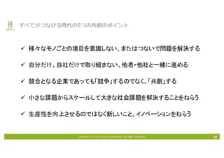 Copyright © 2016 Uhuru Corporation, All Right Reserved. 35
すべてがつながる時代の5つの共創のポイント
ü 様々なモノごとの境目を意識しない、またはつないで問題を解決する
ü 自分だけ、自社だけで取り組まない、他者・他社と一緒に進める
ü 競合となる企業であっても「競争」するのでなく、「共創」する
ü 小さな課題からスケールして大きな社会課題を解決することをねらう
ü 生産性を向上させるのではなく新しいこと、イノベーションをねらう
 