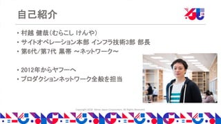 Copyright 2018 Yahoo Japan Corporation. All Rights Reserved.
自己紹介
• 村越 健哉（むらこし けんや）
• サイトオペレーション本部 インフラ技術3部 部長
• 第6代/第7代 黒帯 〜ネットワーク〜
• 2012年からヤフーへ
• プロダクションネットワーク全般を担当
 