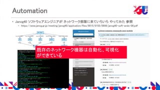 Copyright 2018 Yahoo Japan Corporation. All Rights Reserved.
Automation
• Janog40 ソフトウェアエンジニアが ネットワーク部隊に来ていろいろ やってみた 参照
• https://www.janog.gr.jp/meeting/janog40/application/files/9015/0103/0898/janog40-soft-ando-00.pdf
既存のネットワーク機器は自動化、可視化
ができている
 