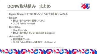 Copyright 2018 Yahoo Japan Corporation. All Rights Reserved.
DCNW取り組み まとめ
• Hyper Scale(OTT)の良いところをうまく取り入れる
• Design
• 新しいセキュリティ管理システム
• CLOS Fabric Network
• Box/Chip
• Chip Diversity
• 新しい取り組みとしてFacebook Bakcpack
• Automation
• 自前運用ツール
• CLOS Fabricに新しい運用ツール（Apstra）
 