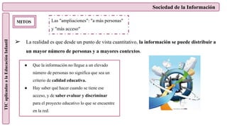 Sociedad de la Información
TIC
aplicadas
a
la
Educación
Infantil
MITOS
➢ La realidad es que desde un punto de vista cuantitativo, la información se puede distribuir a
un mayor número de personas y a mayores contextos.
Las "ampliaciones": "a más personas"
y "más acceso"
● Que la información no llegue a un elevado
número de personas no significa que sea un
criterio de calidad educativa.
● Hay saber qué hacer cuando se tiene ese
acceso, y de saber evaluar y discriminar
para el proyecto educativo lo que se encuentre
en la red.
 