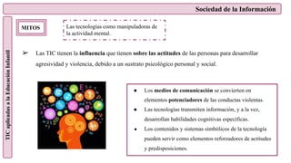 Sociedad de la Información
TIC
aplicadas
a
la
Educación
Infantil
MITOS
➢ Las TIC tienen la influencia que tienen sobre las actitudes de las personas para desarrollar
agresividad y violencia, debido a un sustrato psicológico personal y social.
Las tecnologías como manipuladoras de
la actividad mental.
● Los medios de comunicación se convierten en
elementos potenciadores de las conductas violentas.
● Las tecnologías transmiten información, y a la vez,
desarrollan habilidades cognitivas específicas.
● Los contenidos y sistemas simbólicos de la tecnología
pueden servir como elementos reforzadores de actitudes
y predisposiciones.
 