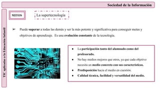 Sociedad de la Información
TIC
aplicadas
a
la
Educación
Infantil
MITOS
➢ Puede superar a todas las demás y ser la más potente y significativa para conseguir metas y
objetivos de aprendizaje. Es una evolución constante de la tecnología.
La supertecnología
● La participación tanto del alumnado como del
profesorado.
● No hay medios mejores que otros, ya que cada objetivo
necesita un medio concreto con sus características.
● Predisposición hacia el medio en cuestión.
● Calidad técnica, facilidad y versatilidad del medio.
 