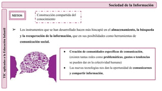 Sociedad de la Información
TIC
aplicadas
a
la
Educación
Infantil
MITOS
➢ Los instrumentos que se han desarrollado hacen más hincapié en el almacenamiento, la búsqueda
y la recuperación de la información, que en sus posibilidades como herramientas de
comunicación social.
Construcción compartida del
conocimiento
● Creación de comunidades específicas de comunicación,
(existen tantas redes como problemáticas, gustos o tendencias
se pueden dar en la colectividad humana)
● Las nuevas tecnologías nos dan la oportunidad de comunicarnos
y compartir información,
 