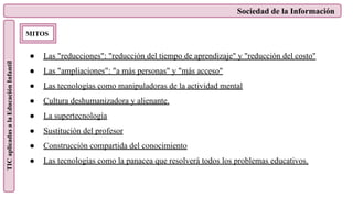 Sociedad de la Información
TIC
aplicadas
a
la
Educación
Infantil
MITOS
● Las "reducciones": "reducción del tiempo de aprendizaje" y "reducción del costo"
● Las "ampliaciones": "a más personas" y "más acceso"
● Las tecnologías como manipuladoras de la actividad mental
● Cultura deshumanizadora y alienante.
● La supertecnología
● Sustitución del profesor
● Construcción compartida del conocimiento
● Las tecnologías como la panacea que resolverá todos los problemas educativos.
 