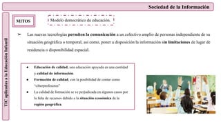 Sociedad de la Información
TIC
aplicadas
a
la
Educación
Infantil
MITOS
➢ Las nuevas tecnologías permiten la comunicación a un colectivo amplio de personas independiente de su
situación geográfica o temporal, así como, poner a disposición la información sin limitaciones de lugar de
residencia o disponibilidad espacial.
Modelo democrático de educación.
● Educación de calidad, una educación apoyada en una cantidad
y calidad de información.
● Formación de calidad, con la posibilidad de contar como
“ciberprofesores”
● La calidad de formación se ve perjudicada en algunos casos por
la falta de recursos debido a la situación económica de la
región geográfica.
 