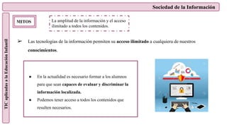 Sociedad de la Información
TIC
aplicadas
a
la
Educación
Infantil
MITOS
➢ Las tecnologías de la información permiten su acceso ilimitado a cualquiera de nuestros
conocimientos.
La amplitud de la información y el acceso
ilimitado a todos los contenidos.
● En la actualidad es necesario formar a los alumnos
para que sean capaces de evaluar y discriminar la
información localizada.
● Podemos tener acceso a todos los contenidos que
resulten necesarios.
 