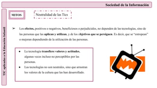 Sociedad de la Información
TIC
aplicadas
a
la
Educación
Infantil
MITOS
➢ Los efectos, positivos o negativos, beneficiosos o perjudiciales, no dependen de las tecnologías, sino de
las personas que las aplican y utilizan, y de los objetivos que se persiguen. Es decir, que se “estropean”
o mejoran dependiendo de la utilización de las personas.
Neutralidad de las Tics
● La tecnología transfiere valores y actitudes,
algunas veces incluso no perceptibles por las
personas.
● Las tecnologías no son neutrales, sino que arrastran
los valores de la cultura que las han desarrollado.
 
