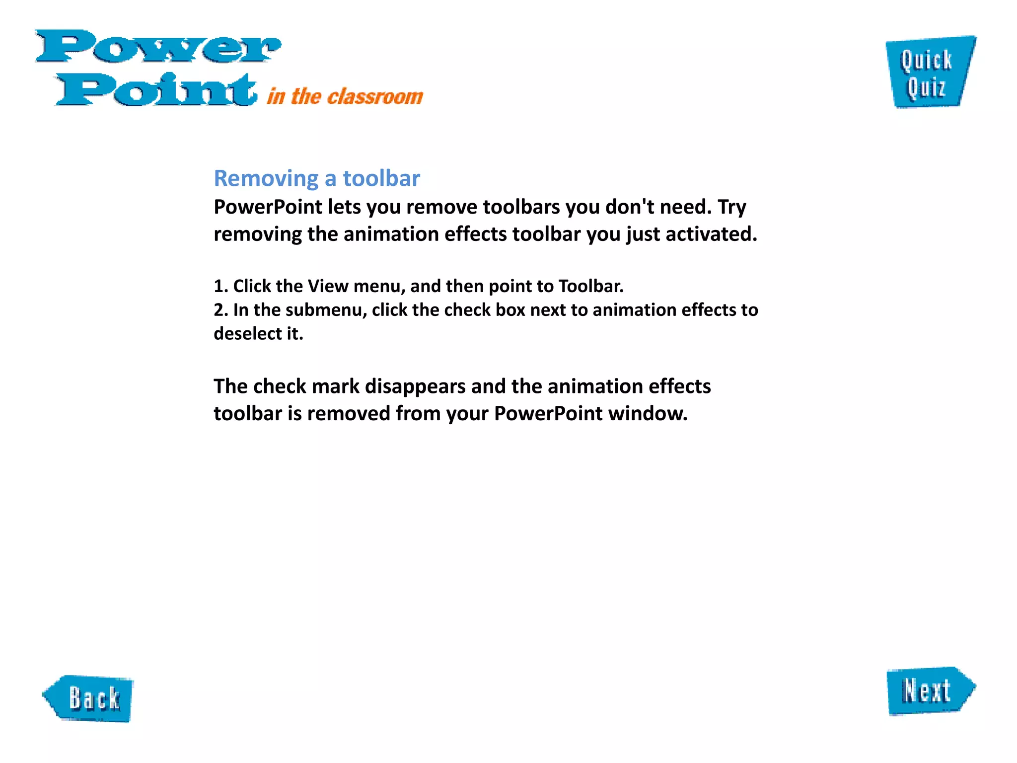 Removing a toolbar  PowerPoint lets you remove toolbars you don't need. Try removing the animation effects toolbar you just activated.   1. Click the View menu, and then point to Toolbar.  2. In the submenu, click the check box next to animation effects to deselect it.  The check mark disappears and the animation effects toolbar is removed from your PowerPoint window.  