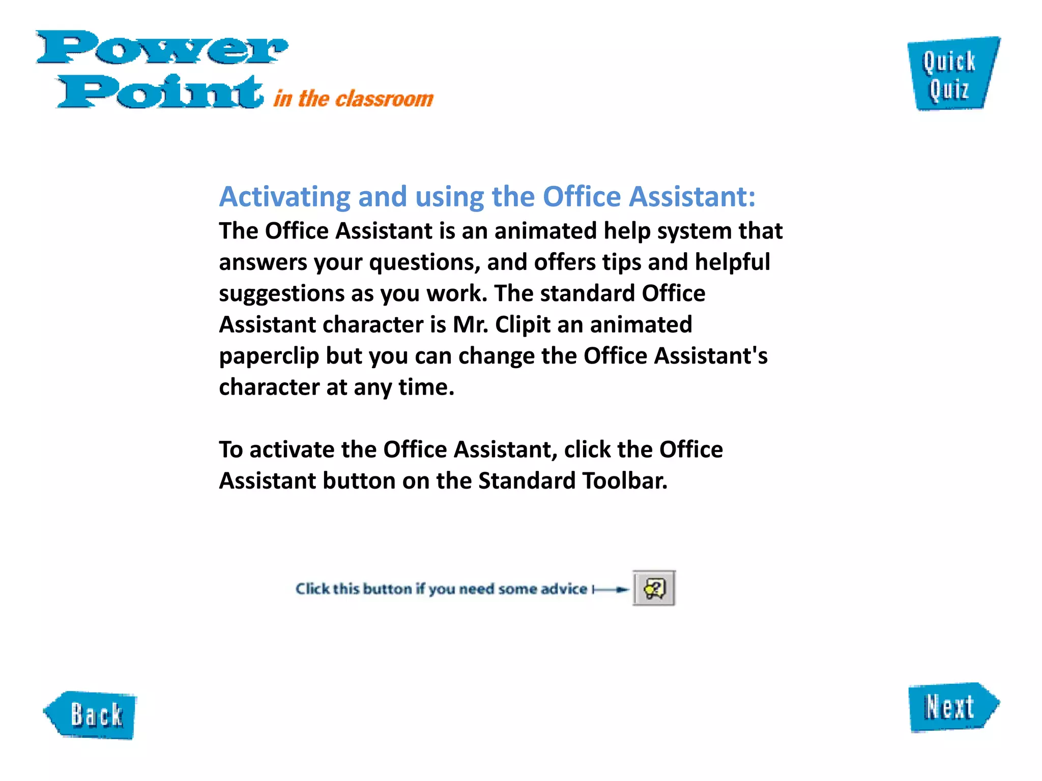 Activating and using the Office Assistant:  The Office Assistant is an animated help system that answers your questions, and offers tips and helpful suggestions as you work. The standard Office Assistant character is Mr. Clipit an animated paperclip but you can change the Office Assistant's character at any time.  To activate the Office Assistant, click the Office Assistant button on the Standard Toolbar.  