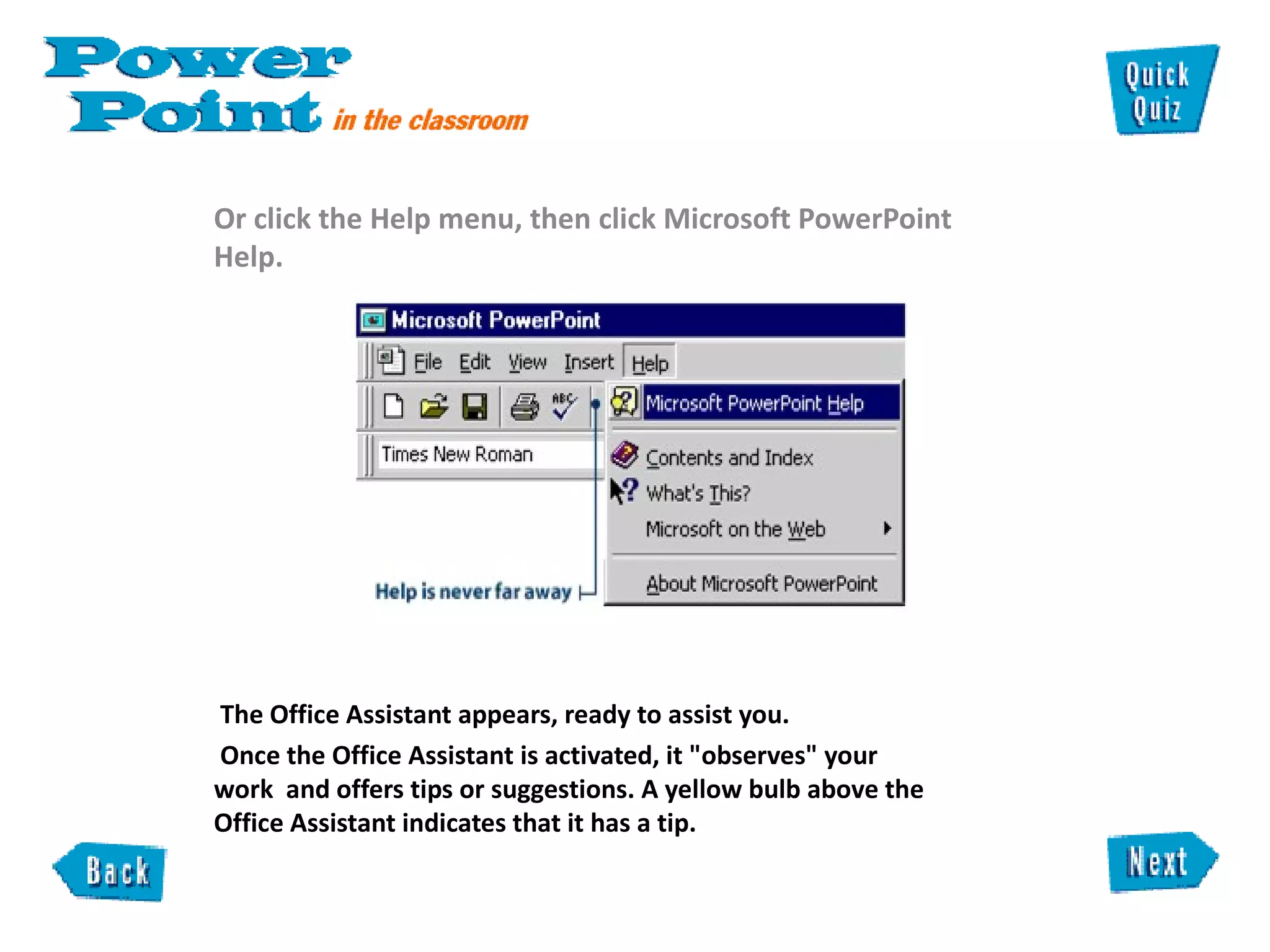 Or click the Help menu, then click Microsoft PowerPoint Help. The Office Assistant appears, ready to assist you.  Once the Office Assistant is activated, it "observes" your  work  and offers tips or suggestions. A yellow bulb above the  Office Assistant indicates that it has a tip.  
