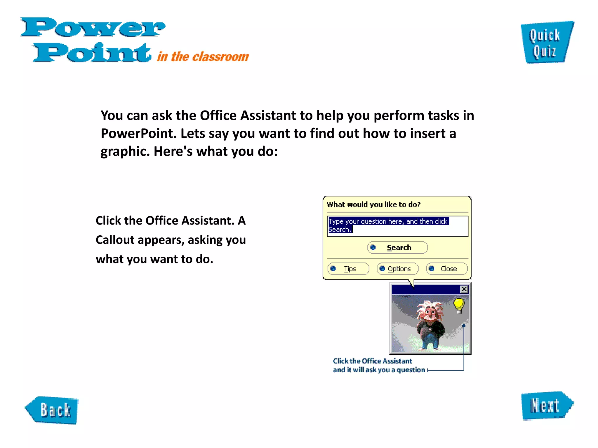 You can ask the Office Assistant to help you perform tasks in PowerPoint. Lets say you want to find out how to insert a graphic. Here's what you do:  Click the Office Assistant. A  pears,  Callout appears, asking you what you want to do.  