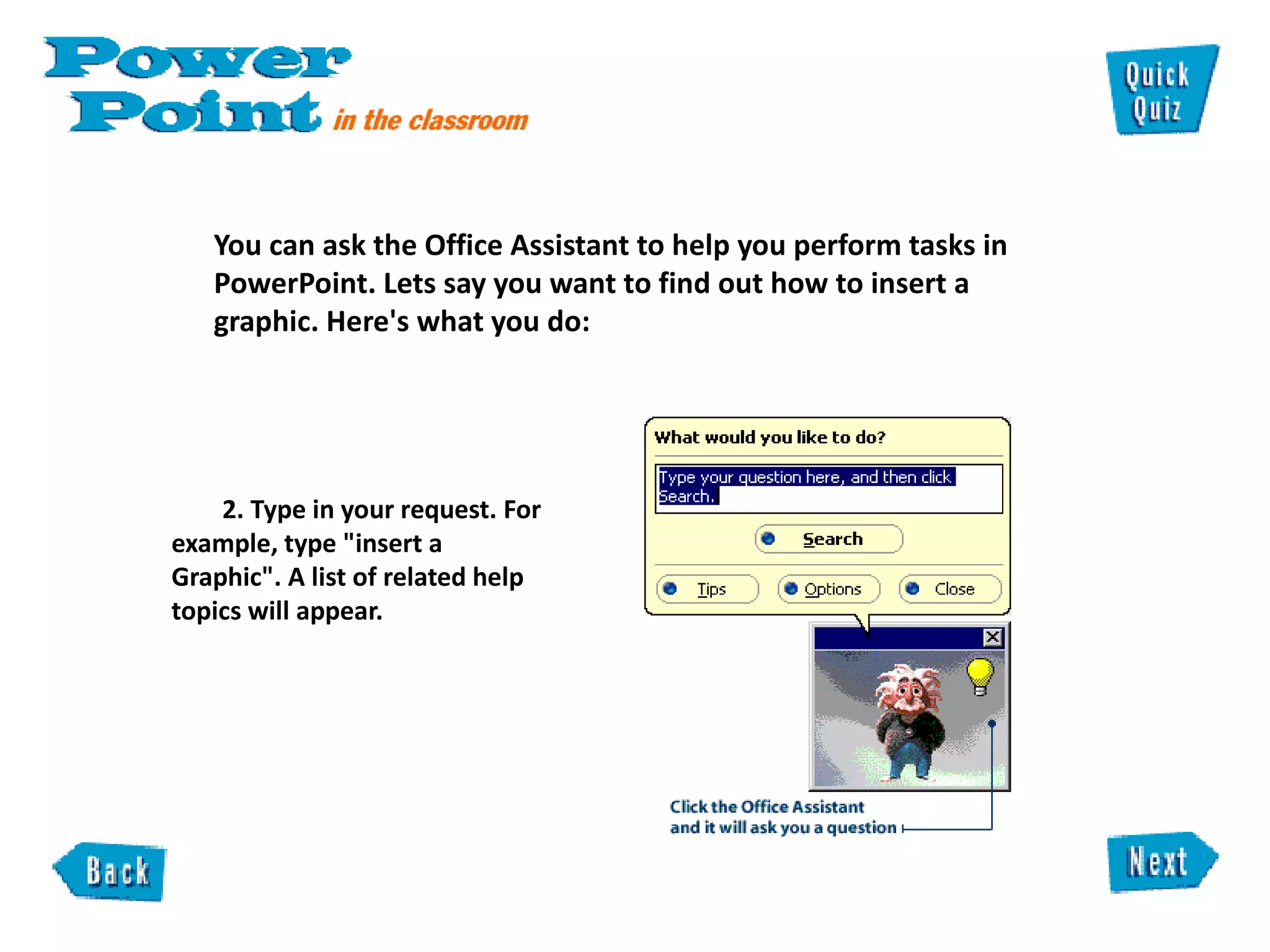 You can ask the Office Assistant to help you perform tasks in PowerPoint. Lets say you want to find out how to insert a graphic. Here's what you do:  2. Type in your request. For  example, type "insert a  Graphic". A list of related help  topics will appear.  