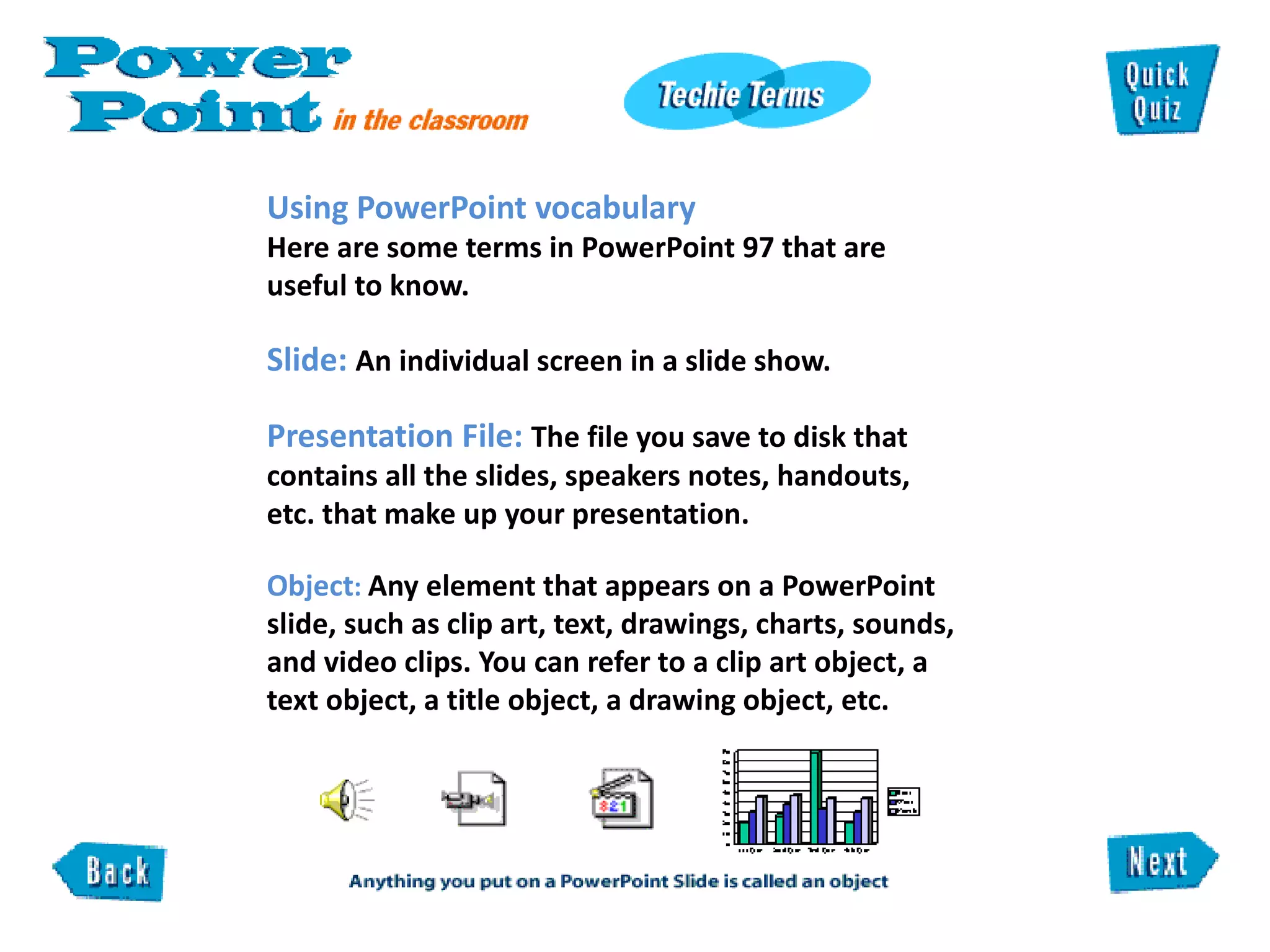 Using PowerPoint vocabulary  Here are some terms in PowerPoint 97 that are useful to know.  Slide:  An individual screen in a slide show.  Presentation File:  The file you save to disk that contains all the slides, speakers notes, handouts,  etc. that make up your presentation.   Object :  Any element that appears on a PowerPoint slide, such as clip art, text, drawings, charts, sounds, and video clips. You can refer to a clip art object, a text object, a title object, a drawing object, etc.  