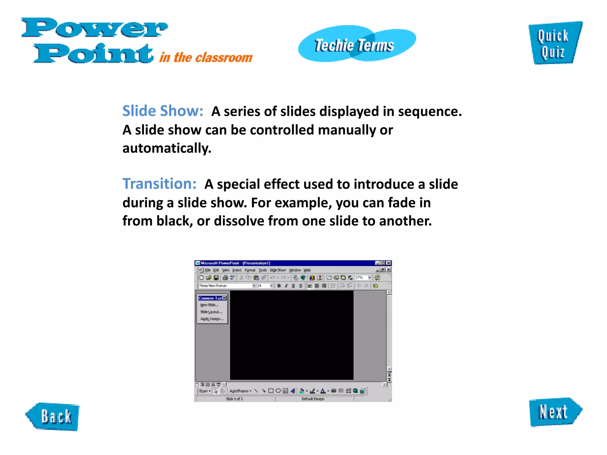 Slide Show:  A series of slides displayed in sequence. A slide show can be controlled manually or automatically.  Transition:   A special effect used to introduce a slide during a slide show. For example, you can fade in from black, or dissolve from one slide to another. 