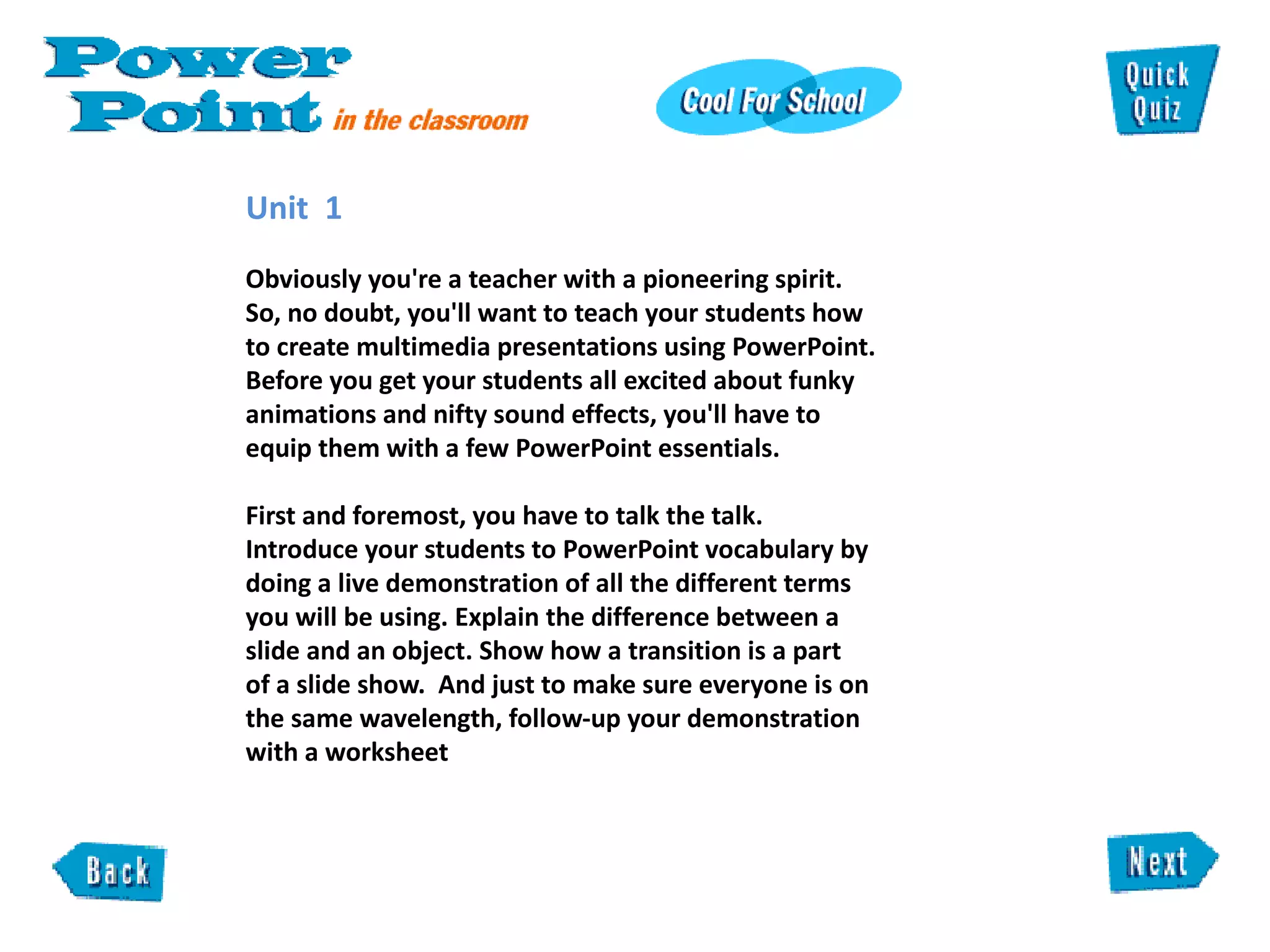 Unit  1  Obviously you're a teacher with a pioneering spirit. So, no doubt, you'll want to teach your students how to create multimedia presentations using PowerPoint. Before you get your students all excited about funky animations and nifty sound effects, you'll have to equip them with a few PowerPoint essentials.   First and foremost, you have to talk the talk. Introduce your students to PowerPoint vocabulary by doing a live demonstration of all the different terms you will be using. Explain the difference between a slide and an object. Show how a transition is a part  of a slide show.  And just to make sure everyone is on the same wavelength, follow-up your demonstration with a worksheet  