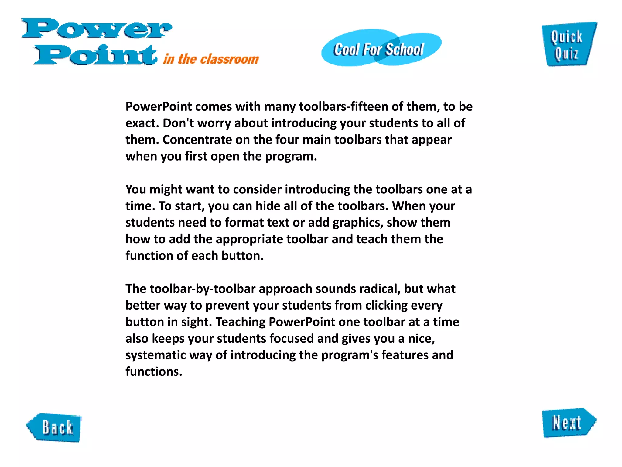 PowerPoint comes with many toolbars-fifteen of them, to be exact. Don't worry about introducing your students to all of them. Concentrate on the four main toolbars that appear when you first open the program.  You might want to consider introducing the toolbars one at a time. To start, you can hide all of the toolbars. When your students need to format text or add graphics, show them  how to add the appropriate toolbar and teach them the function of each button.   The toolbar-by-toolbar approach sounds radical, but what better way to prevent your students from clicking every button in sight. Teaching PowerPoint one toolbar at a time also keeps your students focused and gives you a nice, systematic way of introducing the program's features and functions.  