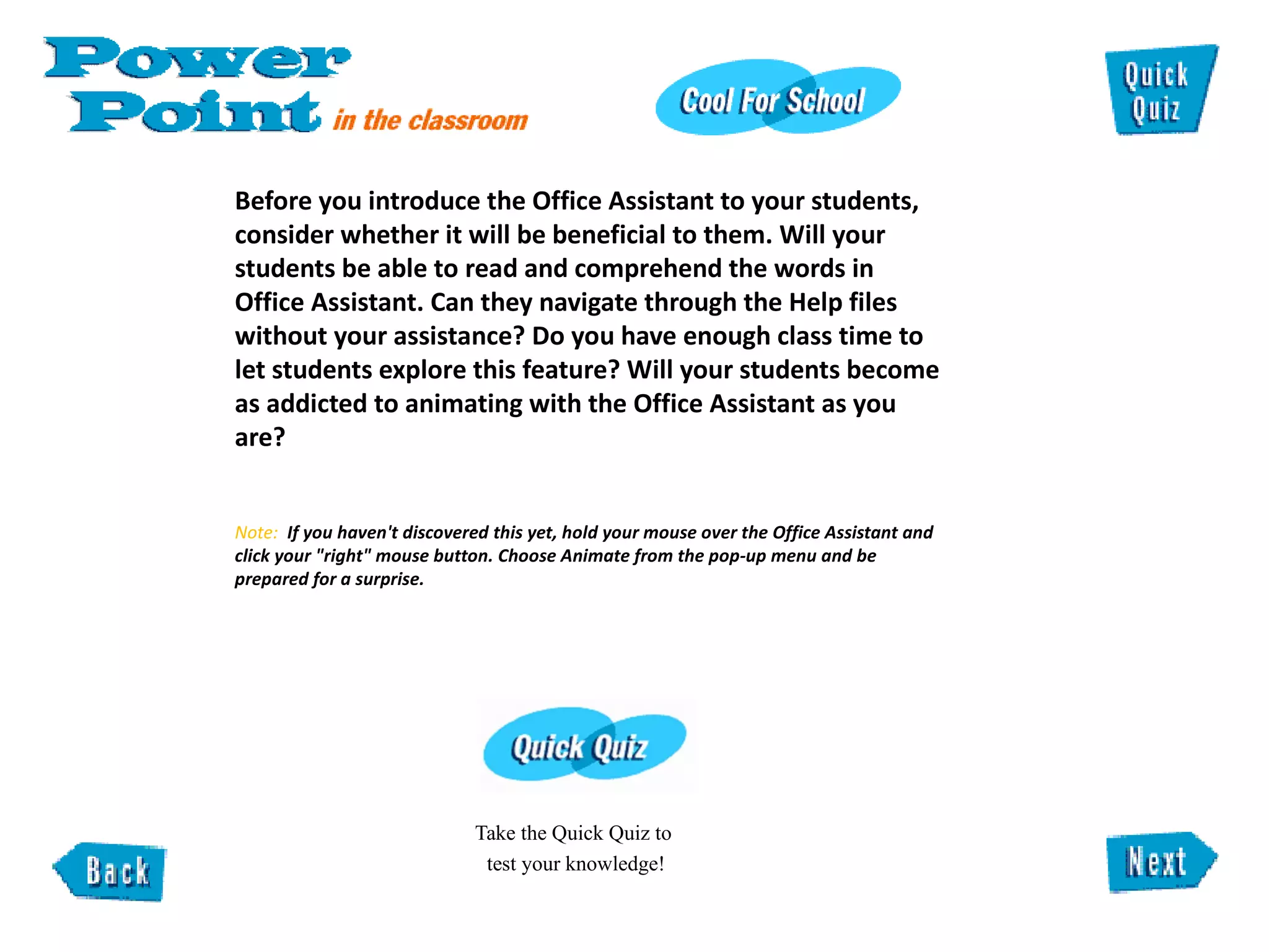 Before you introduce the Office Assistant to your students, consider whether it will be beneficial to them. Will your students be able to read and comprehend the words in Office Assistant. Can they navigate through the Help files without your assistance? Do you have enough class time to let students explore this feature? Will your students become as addicted to animating with the Office Assistant as you are? Note:  If you haven't discovered this yet, hold your mouse over the Office Assistant and click your "right" mouse button. Choose Animate from the pop-up menu and be  prepared for a surprise.  Take the Quick Quiz to  test your knowledge! 