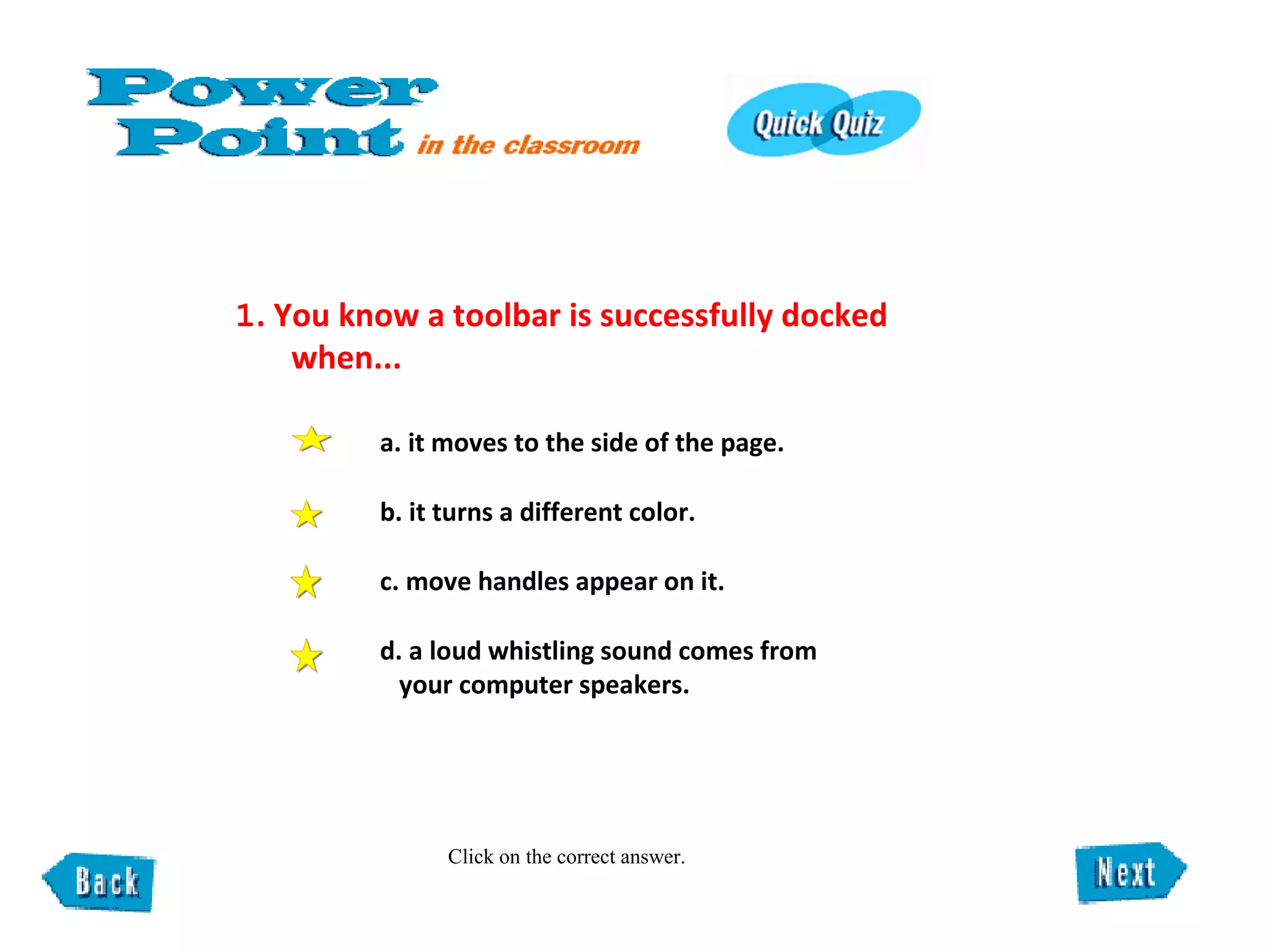 1 . You know a toolbar is successfully docked  when...  Click on the correct answer. a. it moves to the side of the page.  b. it turns a different color.  c. move handles appear on it.  d. a loud whistling sound comes from your computer speakers. 