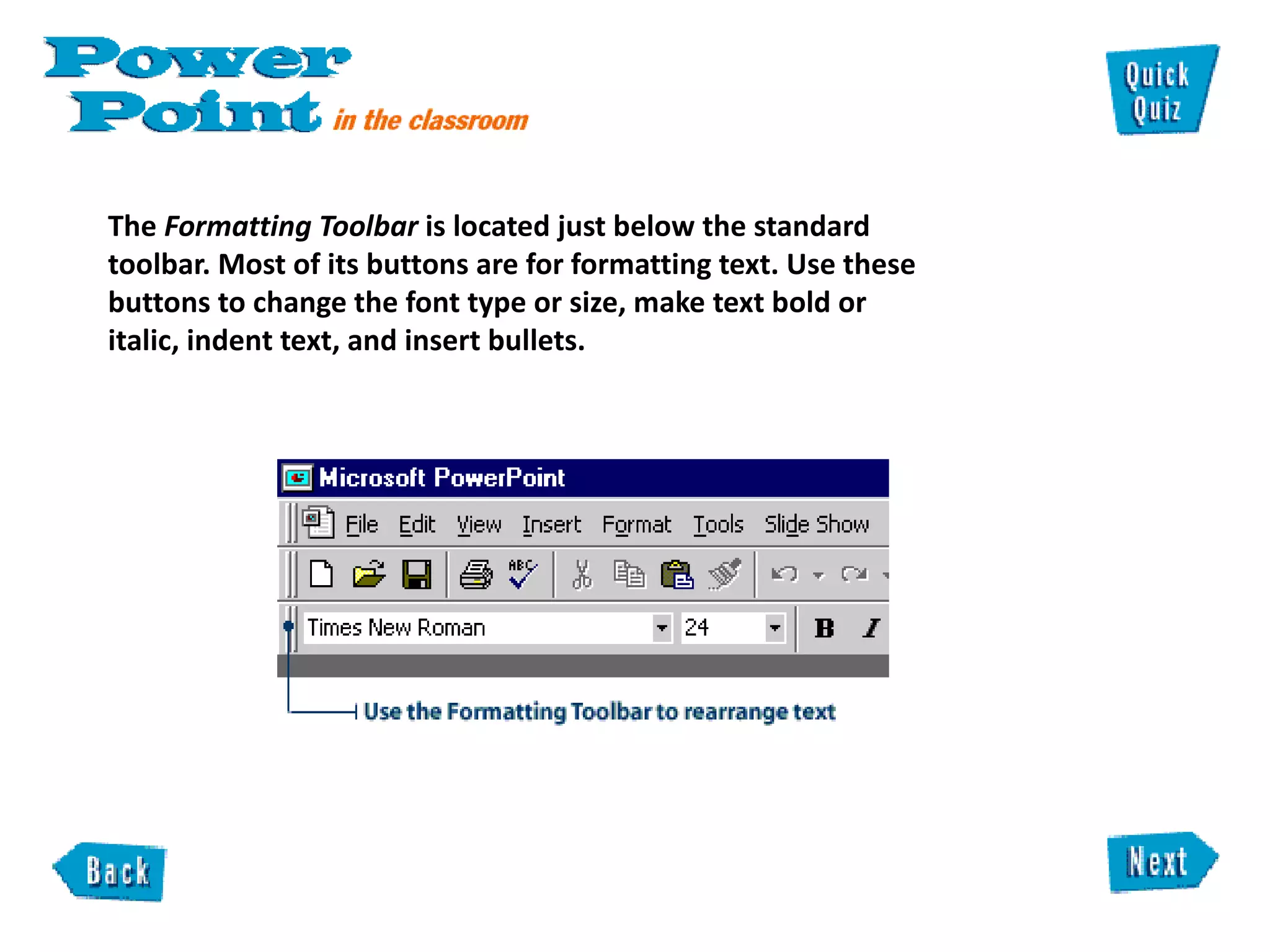 The  Formatting Toolbar  is located just below the standard toolbar. Most of its buttons are for formatting text. Use these buttons to change the font type or size, make text bold or italic, indent text, and insert bullets.  