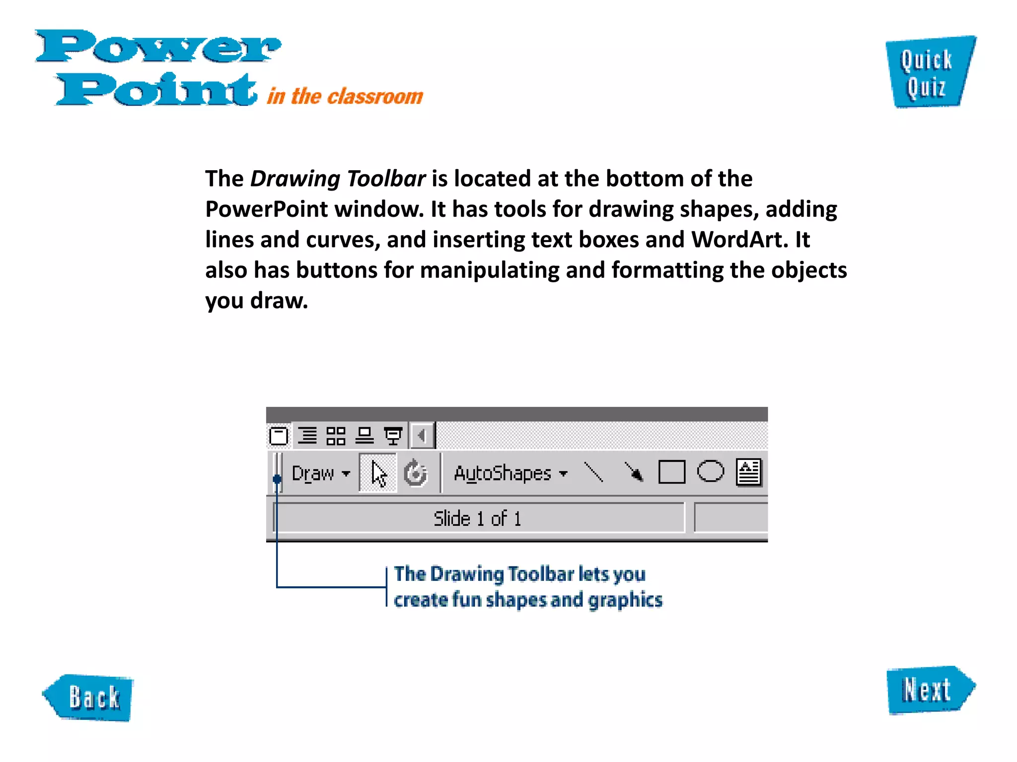 The  Drawing Toolbar  is located at the bottom of the PowerPoint window. It has tools for drawing shapes, adding lines and curves, and inserting text boxes and WordArt. It also has buttons for manipulating and formatting the objects you draw.  
