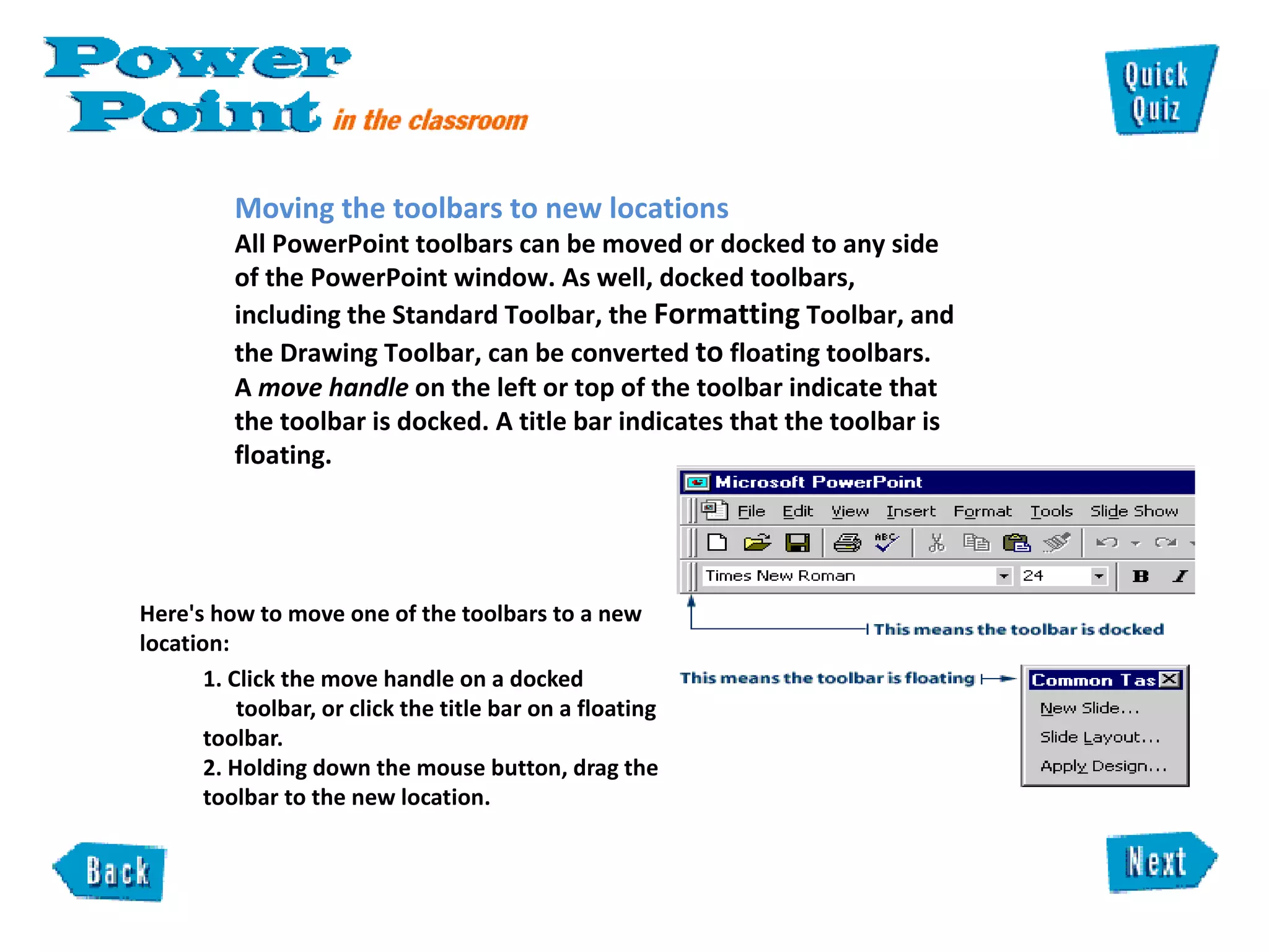   Here's how to move one of the toolbars to a new location:  1. Click the move handle on a docked  toolbar, or click the title bar on a floating toolbar.  2. Holding down the mouse button, drag the toolbar to the new location.  Moving the toolbars to new locations  All PowerPoint toolbars can be moved or docked to any side of the PowerPoint window. As well, docked toolbars, including the Standard Toolbar, the  Formatting  Toolbar, and the Drawing Toolbar, can be converted  to  floating toolbars.  A  move handle  on the left or top of the toolbar indicate that the toolbar is docked. A title bar indicates that the toolbar is floating. 