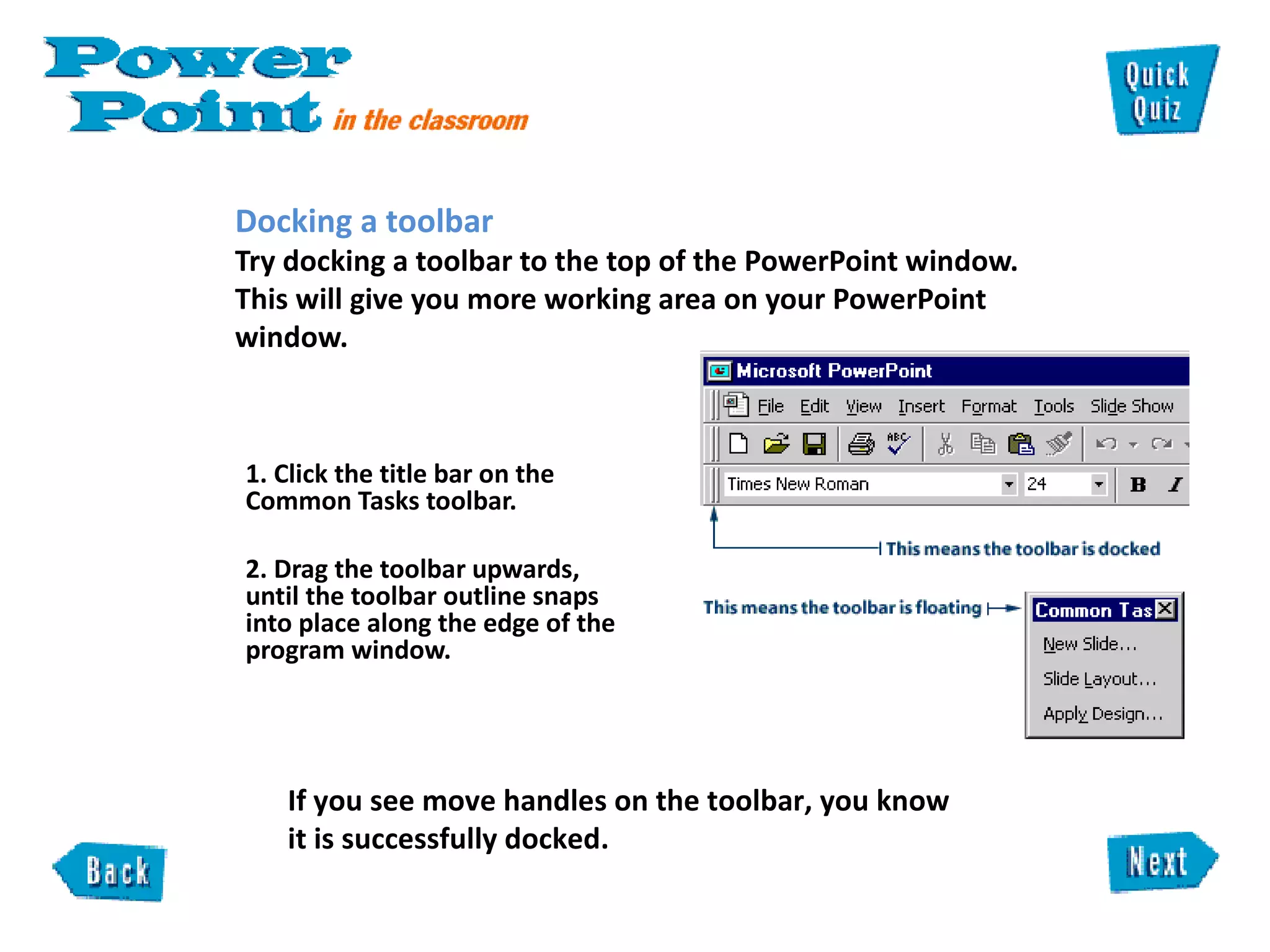 Docking a toolbar  Try docking a toolbar to the top of the PowerPoint window. This will give you more working area on your PowerPoint window. 1. Click the title bar on the Common Tasks toolbar.  2. Drag the toolbar upwards, until the toolbar outline snaps into place along the edge of the program window.      If you see move handles on the toolbar, you know it is successfully docked.  
