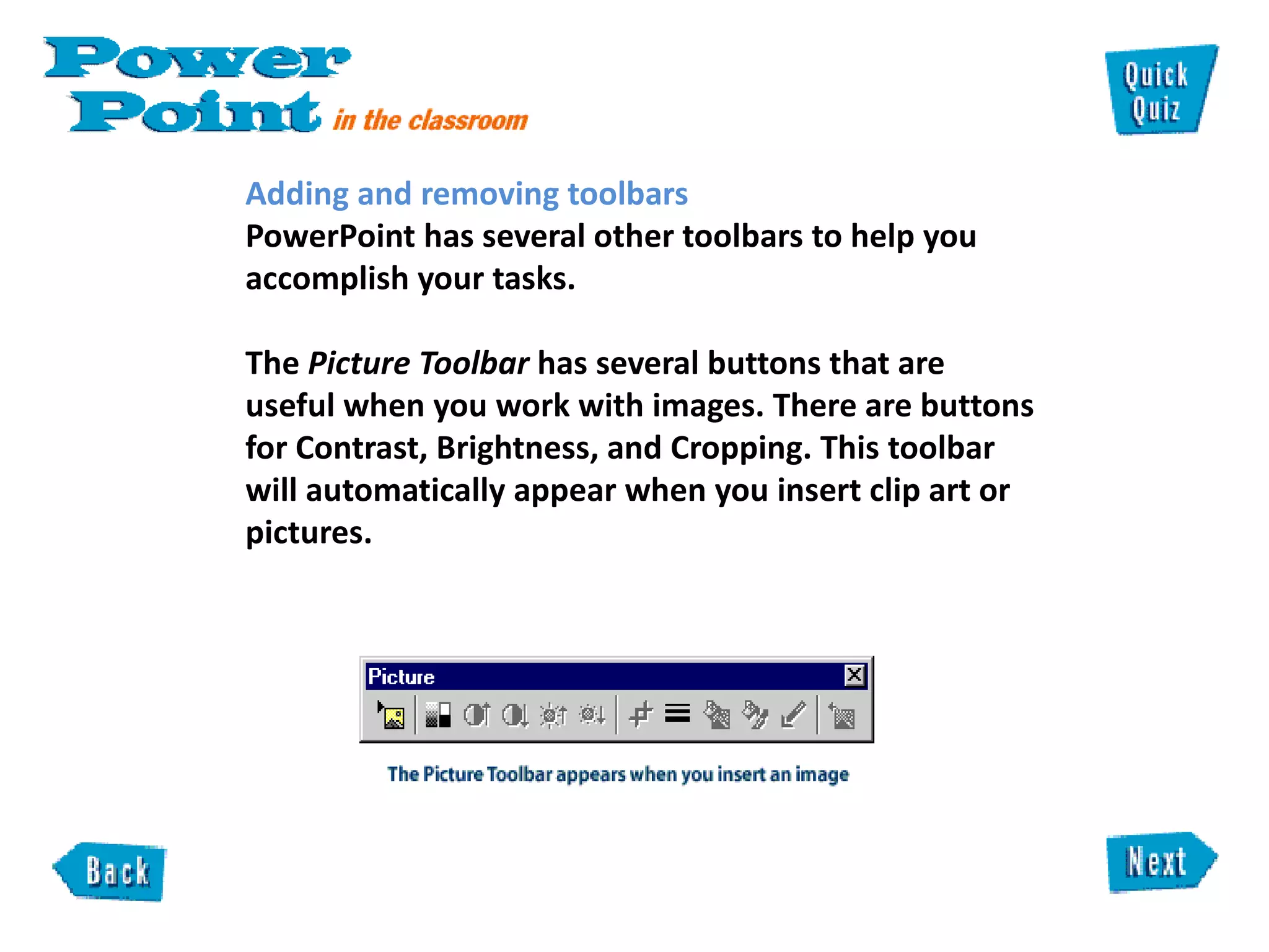 Adding and removing toolbars  PowerPoint has several other toolbars to help you accomplish your tasks.  The  Picture Toolbar  has several buttons that are useful when you work with images. There are buttons for Contrast, Brightness, and Cropping. This toolbar will automatically appear when you insert clip art or pictures.  