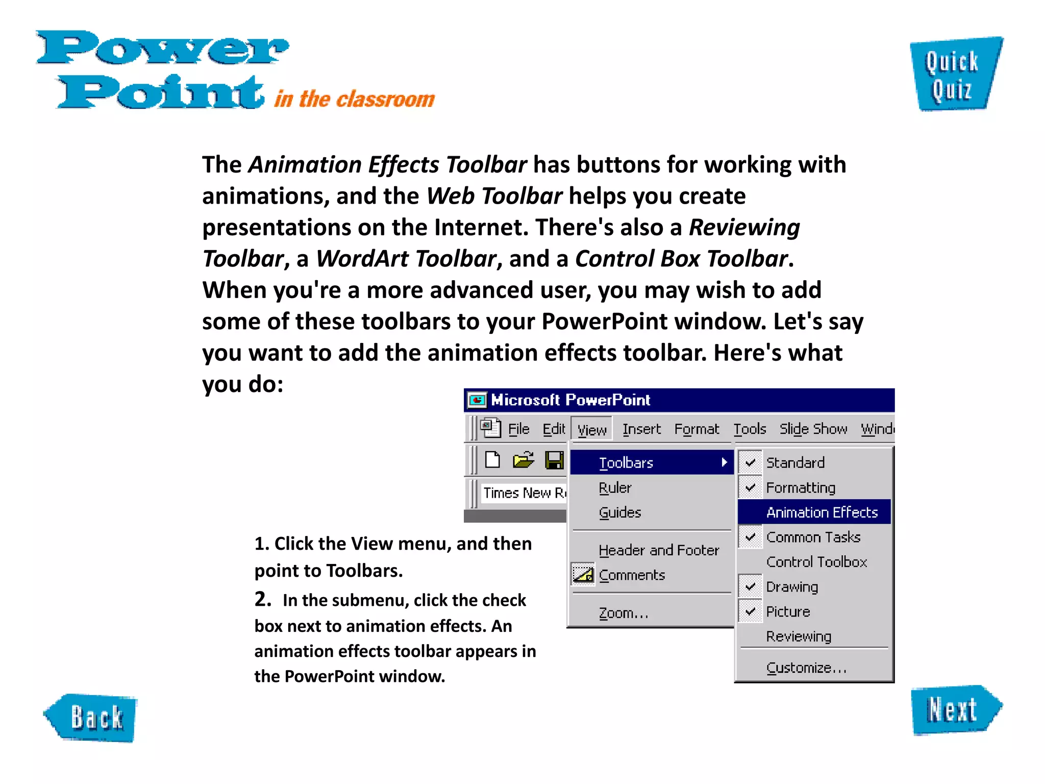 The  Animation Effects Toolbar  has buttons for working with animations, and the  Web Toolbar  helps you create presentations on the Internet. There's also a  Reviewing Toolbar , a  WordArt Toolbar , and a  Control Box Toolbar .  When you're a more advanced user, you may wish to add some of these toolbars to your PowerPoint window. Let's say you want to add the animation effects toolbar. Here's what you do:  1. Click the View menu, and then  point to Toolbars.  2.  In the submenu, click the check  box next to animation effects. An  animation effects toolbar appears in  the PowerPoint window.  
