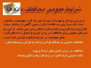 ‫ﻣﺸﺨﺺ‬ ،‫ﻫﻮﺷﻤﻨﺪ‬ ‫ﮐﺎرت‬ ‫ﯾﮏ‬ ‫ﻋﻤﺮ‬ ‫ﭼﺮﺧﻪ‬ ‫ﺗﻬﺪﯾﺪات‬ ‫و‬ ‫ﻣﺮاﺣﻞ‬ ‫ﺑﺮرﺳﯽ‬ ‫ﺑﺎ‬
‫ﺳﺨﺖ‬ ‫ﺳﺎﺧﺘﺎر‬ ‫از‬ ‫آﮔﺎﻫﯽ‬ ‫ﺑﺪون‬ ‫ﮐﺎرت‬ ‫اﻃﻠﺎﻋﺎت‬ ‫ﺑﻪ‬ ‫ﯾﺎﺑﯽ‬ ‫دﺳﺖ‬ ‫ﮐﻪ‬ ‫اﺳﺖ‬
‫رو‬ ‫اﯾﻦ‬ ‫از‬ .‫ﺑﺎﺷﺪ‬ ‫ﻧﻤﯽ‬ ‫ﭘﺬﯾﺮ‬ ‫اﻣﮑﺎن‬ ‫ﮐﺎرت‬ ‫و‬ ‫ﺗﺮاﺷﻪ‬ ‫اﻓﺰاري‬ ‫ﻧﺮم‬ ‫و‬ ‫اﻓﺰاري‬
‫ﮐﺎرت‬ ‫ﻫﺎي‬ ‫داده‬ ‫ﺗﺤﻠﯿﻞ‬ ‫و‬ ‫ﺗﺠﺮﯾﻪ‬ ‫ﺑﺮاﺑﺮ‬ ‫در‬ ‫ﻣﺤﺎﻓﻈﺖ‬ ‫ﺑﺮاي‬ ‫ﻋﻤﻮﻣﯽ‬ ‫ﺷﺮاﯾﻄﯽ‬
‫اﺳﺖ‬ ‫ﺷﺪه‬ ‫ﻃﺮاﺣﯽ‬ ‫ﻣﺘﻔﺎوت‬ ‫ﺷﺮاﯾﻂ‬ ‫در‬ ‫ﻫﻮﺷﻤﻨﺪ‬ ‫.ﻫﺎي‬
•.‫ﻋﺎﻣﻞ‬ ‫ﺳﯿﺴﺘﻢ‬ ‫ﻃﺮاﺣﯽ‬ ‫و‬ ‫ﺗﺮاﺷﻪ‬ ‫ﻃﺮاﺣﯽ‬ ‫ﻫﻨﮕﺎم‬ ‫در‬ ‫اﻣﻨﯿﺘﯽ‬ ‫ﻣﻠﺎﺣﻈﺎت‬
•.‫ﭘﻮﯾﺎ‬ ‫و‬ ‫اﯾﺴﺘﺎ‬ ‫ﻫﺎي‬ ‫ﺗﺤﻠﯿﻞ‬ ‫ﺑﺮاﺑﺮ‬ ‫در‬ ‫ﻣﺤﺎﻓﻈﺖ‬
•.‫ﻫﺎ‬ ‫اﻟﮕﻮرﯾﺘﻢ‬ ‫و‬ ‫اﻓﺰارﻫﺎ‬ ‫ﻧﺮم‬ ‫در‬ ‫اﻟﺎﺟﺮا‬ ‫ﻟﺎزم‬ ‫اﻣﻨﯿﺘﯽ‬ ‫ﻧﮑﺎت‬
‫ها‬ ‫داده‬ ‫محافظت‬ ‫عمومی‬ ‫شرایط‬
 