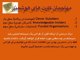 .1‫ﯾﮏ‬ ‫ﺳﻄﺢ‬ (‫ﺑﯿﮕﺎﻧﻪ‬ ‫)ﻫﻮﺷﻤﻨﺪان‬ Clever Outsiders
.2‫دوم‬ ‫ﺳﻄﺢ‬ (‫ﺧﻮدي‬ ‫:)ﺧﺒﺮﮔﺎن‬ Knowledgeable Insiders
.3‫ﺳﻮم‬ ‫ﺳﻄﺢ‬ (‫ﺳﺎزﻣﺎﻧﯽ‬ ‫:)ﺗﺸﮑﯿﻠﺎت‬ Funded Organizations
‫ﺑﺎﯾﺪ‬ ‫اﻣﻨﯿﺘﯽ‬ ‫ﺳﯿﺴﺘﻢ‬ ‫ﯾﮏ‬ ‫ﻃﺮاﺣﯽ‬ ‫از‬ ‫ﻗﺒﻞ‬ ‫اﯾﻨﮑﻪ‬ ‫از‬ ‫درﺳﺘﯽ‬ ‫درك‬
‫ﺑﺎﺷﯿﻢ‬ ‫داﺷﺘﻪ‬ ،‫ﮔﺮﻓﺖ‬ ‫ﺧﻮاﻫﺪ‬ ‫ﻗﺮار‬ ‫ﺣﻤﻠﻪ‬ ‫ﻣﻮرد‬ ‫ﺳﻄﺤﯽ‬ ‫ﭼﻪ‬ ‫در‬ ‫.ﺳﯿﺴﺘﻢ‬
‫ﻃﺮاﺣﯽ‬ ‫ﺑﺮاي‬ ‫ﺗﻮاﻧﯿﻢ‬ ‫ﻣﯽ‬ ‫ﮐﻪ‬ ‫اﺳﺖ‬ ‫اﻃﻠﺎﻋﺎت‬ ‫اﯾﻦ‬ ‫ﺑﻮدن‬ ‫دﺳﺘﺮس‬ ‫در‬ ‫ﺑﺎ‬ ‫ﻓﻘﻂ‬
‫ﻧﻤﺎﯾﯿﻢ‬ ‫ﮔﯿﺮي‬ ‫ﺗﺼﻤﯿﻢ‬ ‫ﻣﻨﺎﺳﺐ‬ ‫ﺳﯿﺴﺘﻢ‬ ‫ﯾﮏ‬ ‫ﻣﻬﻨﺪﺳﯽ‬ ‫.و‬
‫هوشمند‬ ‫های‬ ‫کارت‬ ‫مهاجمان‬
 