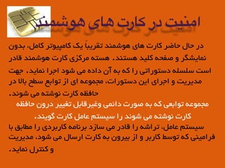 ‫ﺑﺪون‬ ،‫ﮐﺎﻣﻞ‬ ‫ﮐﺎﻣﭙﯿﻮﺗﺮ‬ ‫ﯾﮏ‬ ً‫ﺎ‬‫ﺗﻘﺮﯾﺒ‬ ‫ﻫﻮﺷﻤﻨﺪ‬ ‫ﻫﺎي‬ ‫ﮐﺎرت‬ ‫ﺣﺎﺿﺮ‬ ‫ﺣﺎل‬ ‫در‬
‫ﻗﺎدر‬ ‫ﻫﻮﺷﻤﻨﺪ‬ ‫ﮐﺎرت‬ ‫ﻣﺮﮐﺰي‬ ‫ﻫﺴﺘﻪ‬ .‫ﻫﺴﺘﻨﺪ‬ ‫ﮐﻠﯿﺪ‬ ‫ﺻﻔﺤﻪ‬ ‫و‬ ‫ﻧﻤﺎﯾﺸﮕﺮ‬
‫ﺟﻬﺖ‬ .‫ﻧﻤﺎﯾﺪ‬ ‫اﺟﺮا‬ ‫ﺷﻮد‬ ‫ﻣﯽ‬ ‫داده‬ ‫آن‬ ‫ﺑﻪ‬ ‫ﮐﻪ‬ ‫را‬ ‫دﺳﺘﻮراﺗﯽ‬ ‫ﺳﻠﺴﻠﻪ‬ ‫اﺳﺖ‬
‫در‬ ‫ﺑﺎﻟﺎ‬ ‫ﺳﻄﺢ‬ ‫ﺗﻮاﺑﻊ‬ ‫از‬ ‫اي‬ ‫ﻣﺠﻤﻮﻋﻪ‬ ،‫دﺳﺘﻮرات‬ ‫اﯾﻦ‬ ‫اﺟﺮاي‬ ‫و‬ ‫ﻣﺪﯾﺮﯾﺖ‬
.‫ﺷﻮﻧﺪ‬ ‫ﻣﯽ‬ ‫ﻧﻮﺷﺘﻪ‬ ‫ﮐﺎرت‬ ‫ﺣﺎﻓﻈﻪ‬
‫ﺣﺎﻓﻈﻪ‬ ‫درون‬ ‫ﺗﻐﯿﯿﺮ‬ ‫وﻏﯿﺮﻗﺎﺑﻞ‬ ‫داﺋﻤﯽ‬ ‫ﺻﻮرت‬ ‫ﺑﻪ‬ ‫ﮐﻪ‬ ‫ﺗﻮاﺑﻌﯽ‬ ‫ﻣﺠﻤﻮﻋﻪ‬
.‫ﮔﻮﯾﻨﺪ‬ ‫ﮐﺎرت‬ ‫ﻋﺎﻣﻞ‬ ‫ﺳﯿﺴﺘﻢ‬ ‫را‬ ‫ﺷﻮﻧﺪ‬ ‫ﻣﯽ‬ ‫ﻧﻮﺷﺘﻪ‬ ‫ﮐﺎرت‬
‫ﺑﺎ‬ ‫ﻣﻄﺎﺑﻖ‬ ‫را‬ ‫ﮐﺎرﺑﺮدي‬ ‫ﺑﺮﻧﺎﻣﻪ‬ ‫ﺳﺎزد‬ ‫ﻣﯽ‬ ‫ﻗﺎدر‬ ‫را‬ ‫ﺗﺮاﺷﻪ‬ ،‫ﻋﺎﻣﻞ‬ ‫ﺳﯿﺴﺘﻢ‬
‫ﻣﺪﯾﺮﯾﺖ‬ ،‫ﺷﻮد‬ ‫ﻣﯽ‬ ‫ارﺳﺎل‬ ‫ﮐﺎرت‬ ‫ﺑﻪ‬ ‫ﺑﯿﺮون‬ ‫از‬ ‫و‬ ‫ﮐﺎرﺑﺮ‬ ‫ﺗﻮﺳﻂ‬ ‫ﮐﻪ‬ ‫ﻓﺮاﻣﯿﻨﯽ‬
.‫ﻧﻤﺎﯾﺪ‬ ‫ﮐﻨﺘﺮل‬ ‫و‬
‫هوشمند‬ ‫های‬ ‫کارت‬ ‫در‬ ‫امنیت‬
 