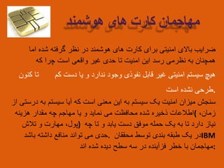 ‫ضرایب‬‫باالی‬‫امنیتی‬‫برای‬‫کارت‬‫های‬‫هوشمند‬‫در‬‫نظر‬‫گرفته‬‫شده‬‫اما‬
‫همچنان‬‫به‬‫نظرمی‬‫رسد‬‫این‬‫امنیت‬‫تا‬‫حدی‬‫غیر‬‫واقعی‬‫است‬‫چرا‬‫که‬
‫هیچ‬‫سیستم‬‫امنیتی‬‫غیر‬‫قابل‬‫نفوذی‬‫وجود‬‫ندارد‬‫و‬‫یا‬‫دست‬‫کم‬‫تا‬‫کنون‬
‫طرحی‬‫نشده‬‫است‬ .
‫سنجش‬‫میزان‬‫امنیت‬‫یک‬‫سیستم‬‫به‬‫این‬‫معنی‬‫است‬‫که‬‫آیا‬‫سیستم‬‫به‬‫درستی‬‫از‬
‫اطالعات‬‫ذخیره‬‫شده‬‫محافظت‬‫می‬‫نماید‬‫و‬‫یا‬‫مهاجم‬‫چه‬‫مقدار‬‫هزینه‬ ( ‫زمان‬،
‫پول‬،‫مهارت‬‫و‬‫تالش‬ ) ‫نیاز‬‫دارد‬‫تا‬‫به‬‫یک‬‫حمله‬‫موفق‬‫دست‬‫یابد‬‫و‬‫تا‬‫چه‬
‫حدی‬‫می‬‫تواند‬‫منافع‬‫داشته‬‫باشد‬ . ‫در‬‫یک‬‫طبقه‬‫بندی‬‫توسط‬‫محققان‬ IBM
‫مهاجمان‬‫با‬‫خطر‬‫فزآینده‬‫در‬‫سه‬‫سطح‬‫دیده‬‫شده‬‫اند‬ :
‫مهاجمان‬‫کارت‬‫های‬‫هوشمند‬
 