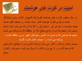 ‫در‬‫حال‬‫حاضر‬‫كارت‬‫های‬‫هوشمند‬‌‫تقریبا‬‫یك‬‫كامپیوتر‬‫كامل‬،‫بدون‬‫نمایشگر‬
‫و‬‫صفحه‬‫كلید‬‫هستند‬ . ‫هسته‬‫مركزی‬‫كارت‬‫هوشمند‬‫قادر‬‫است‬‫سلسله‬
‫دستوراتی‬‫را‬‫كه‬‫به‬‫آن‬‫داده‬‫می‬‫شود‬‫اجرا‬‫نماید‬ . ‫جهت‬‫مدیریت‬‫و‬‫اجرای‬‫این‬
‫دستورات‬،‫مجموعه‬‫ای‬‫از‬‫توابع‬‫سطح‬‫باال‬‫در‬‫حافظه‬‫كارت‬‫نوشته‬‫می‬‫شوند‬ .
‫مجموعه‬‫توابعی‬‫كه‬‫به‬‫صورت‬‫دائمی‬‫وغیرقابل‬‫تغییر‬‫درون‬‫حافظه‬‫كارت‬
‫نوشته‬‫می‬‫شوند‬‫را‬‫سیستم‬‫عامل‬‫كارت‬‫گویند‬ .
‫سیستم‬‫عامل‬،‫تراشه‬‫را‬‫قادر‬‫می‬‫سازد‬‫برنامه‬‫کاربردی‬‫را‬‫مطابق‬‫با‬‫فرامینی‬
‫که‬‫توسط‬‫کاربر‬‫و‬‫از‬‫بیرون‬‫به‬‫کارت‬‫ارسال‬‫می‬‫شود‬،‫مدیریت‬‫و‬‫کنترل‬
‫.نماید‬
‫امنیت‬‫در‬‫کارت‬‫های‬‫هوشمند‬
 