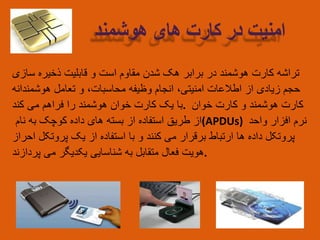 ‫تراشه‬‫کارت‬‫هوشمند‬‫در‬‫برابر‬‫هک‬‫شدن‬‫مقاوم‬‫است‬‫و‬‫قابلیت‬‫ذخیره‬‫سازی‬
‫حجم‬‫زیادی‬‫از‬‫اطالعات‬‫امنیتی‬،‫انجام‬‫وظیفه‬‫محاسبات‬،‫و‬‫تعامل‬‫هوشمندانه‬
‫با‬‫یک‬‫کارت‬‫خوان‬‫هوشمند‬‫را‬‫فراهم‬‫می‬‫کند‬ . ‫کارت‬‫هوشمند‬‫و‬‫کارت‬‫خوان‬
‫از‬‫طریق‬‫استفاده‬‫از‬‫بسته‬‫های‬‫داده‬‫کوچک‬‫به‬‫نام‬ (APDUs) ‫نرم‬‫افزار‬‫واحد‬
‫پروتکل‬‫داده‬‫ها‬‫ارتباط‬‫برقرار‬‫می‬‫کنند‬‫و‬‫با‬‫استفاده‬‫از‬‫یک‬‫پروتکل‬‫احراز‬
‫هویت‬‫فعال‬‫متقابل‬‫به‬‫شناسایی‬‫یکدیگر‬‫می‬‫پردازند‬ .
‫امنیت‬‫در‬‫کارت‬‫های‬‫هوشمند‬
 