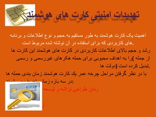 ‫اهمیت‬‫یک‬‫کارت‬‫هوشمند‬‫به‬‫طور‬‫مستقیم‬‫به‬‫حجم‬‫و‬‫نوع‬‫اطالعات‬‫و‬‫برنامه‬
‫های‬‫کاربردی‬‫که‬‫برای‬‫استفاده‬‫در‬‫آن‬‫نوشته‬‫شده‬‫مربوط‬‫است‬ .
‫رشد‬‫و‬‫حجم‬‫باالی‬‫اطالعات‬‫کاربردی‬‫در‬‫کارت‬‫های‬‫هوشمند‬‫این‬‫کارت‬‫ها‬
‫را‬‫به‬‫اهداف‬‫محبوبی‬‫برای‬‫حمله‬‫هکرهای‬‫غیررسمی‬‫و‬‫رسمی‬ ( ‫از‬‫جمله‬
‫دولت‬‫ها‬ ) ‫تبدیل‬‫کرده‬‫است‬ .
‫با‬‫در‬‫نظر‬‫گرفتن‬‫مراحل‬‫چرخه‬‫عمر‬‫یك‬‫كارت‬‫هوشمند‬‫زمان‬‫بندی‬‫حمله‬‫ها‬
‫در‬‫سه‬‫بازه‬‫زمانی‬‫تعریف‬‫می‬‫شوند‬ :
1. ‫زمان‬‫طراحی‬‫تراشه‬‫و‬‫توسعه‬‫سیستم‬‫عامل‬
2. ‫زمان‬‫تولید‬
3. ‫زمان‬‫استفاده‬
‫تهدیدات‬‫امنیتی‬‫کارت‬‫های‬‫هوشمند‬
 